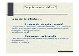 Pourquoi meurt-on du paludisme ?




Ce que nous disent les études …

                        Résistance à la chloroquine et mortalité
« Hospital studies in various African countries have documented a 2- or 3-fold increase
in malaria deaths and admissions for severe malaria, an increase temporally related to
the emergence of chloroquine resistance »
Trape Am J Trop Med Hyg 2001


                        Co-infection et taux de mortalité
«Thus, leucocytosis was associated with both severity and mortality in children with
falciparum malaria, … »
Ladhani et al, Br J Haematol. 2002
 