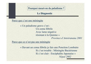 Pourquoi meurt-on du paludisme ?
                       Le Diagnostic

Parce que c’est une méningite

       « Un paludisme grave c’est :
                       Un coma fébrile
                       Avec lame négative
                       résistant à la Quinine »
                                       Province d’Antsiranana 2001
Parce que ce n’est pas une méningite

       « Devant un coma fébrile je fais une Ponction Lombaire
                     Si c’est trouble : Méningite Bactérienne
                     Si c’est clair : Encéphalite Japonaise »
                                             Népal 2002
 