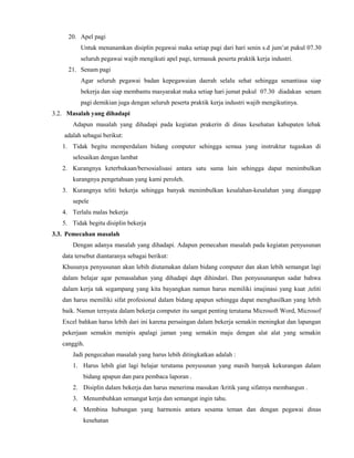20. Apel pagi
Untuk menanamkan disiplin pegawai maka setiap pagi dari hari senin s.d jum’at pukul 07.30
seluruh pegawai wajib mengikuti apel pagi, termasuk peserta praktik kerja industri.
21. Senam pagi
Agar seluruh pegawai badan kepegawaian daerah selalu sehat sehingga senantiasa siap
bekerja dan siap membantu masyarakat maka setiap hari jumat pukul 07.30 diadakan senam
pagi demikian juga dengan seluruh peserta praktik kerja industri wajib mengikutinya.
3.2. Masalah yang dihadapi
Adapun masalah yang dihadapi pada kegiatan prakerin di dinas kesehatan kabupaten lebak
adalah sebagai berikut:
1. Tidak begitu memperdalam bidang computer sehingga semua yang instruktur tugaskan di
selesaikan dengan lambat
2. Kurangnya keterbukaan/bersosialisasi antara satu sama lain sehingga dapat menimbulkan
kurangnya pengetahuan yang kami peroleh.
3. Kurangnya teliti bekerja sehingga banyak menimbulkan kesalahan-kesalahan yang dianggap
sepele
4. Terlalu malas bekerja
5. Tidak begitu disiplin bekerja
3.3. Pemecahan masalah
Dengan adanya masalah yang dihadapi. Adapun pemecahan masalah pada kegiatan penyusunan
data tersebut diantaranya sebagai berikut:
Khusunya penyusunan akan lebih diutamakan dalam bidang computer dan akan lebih semangat lagi
dalam belajar agar pemasalahan yang dihadapi dapt dihindari. Dan penyusunanpun sadar bahwa
dalam kerja tak segampang yang kita bayangkan namun harus memiliki imajinasi yang kuat ,teliti
dan harus memiliki sifat profesional dalam bidang apapun sehingga dapat menghasilkan yang lebih
baik. Namun ternyata dalam bekerja computer itu sangat penting terutama Microsoft Word, Microsof
Excel bahkan harus lebih dari ini karena persaingan dalam bekerja semakin meningkat dan lapangan
pekerjaan semakin menipis apalagi jaman yang semakin maju dengan alat alat yang semakin
canggih.
Jadi pengecahan masalah yang harus lebih ditingkatkan adalah :
1. Harus lebih giat lagi belajar terutama penyusunan yang masih banyak kekurangan dalam
bidang apapun dan para pembaca laporan .
2. Disiplin dalam bekerja dan harus menerima masukan /kritik yang sifatnya membangun .
3. Menumbuhkan semangat kerja dan semangat ingin tahu.
4. Membina hubungan yang harmonis antara sesama teman dan dengan pegawai dinas
kesehatan
 