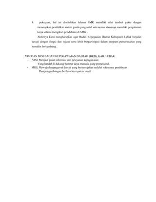 8. pekerjaan, hal ini disebabkan lulusan SMK memiliki nilai tambah yakni dengan
menerapkan pendidikan sistem ganda yang salah satu semua siswanya memiliki pengalaman
kerja selama mengikuti pendidikan di SMK .
Akhirnya kami mengharapkan agar Badan Kepegaaian Daerah Kabupaten Lebak berjalan
sesuai dengan fungsi dan tujuan serta lebih berpartisipasi dalam program pemerintahan yang
semakin berkembang .
. VISI DAN MISI BADAN KEPEGAWAIAN DAERAH (BKD), KAB. LEBAK.
- VISI, Menjadi pusat informasi dan pelayanan kepegawaian
Yang handal di dukung Sumber daya manusia yang prepesional.
- MISI, Mewujudkanpegawai daerah yang berintergritas melalui rekrutmen pembinaan
Dan pengembangan berdasarkan system merit
 