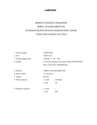 LAMPIRAN
BIODATA PESERTA PRAKERIN
SMKN 2 RANGKASBITUNG
DI BADAN KEPEGAWAIAN DAERAH KAB. LEBAK
TAHUN PELAJARAN 2013/2014
1. Nama Lengkap : SAMSUDIN
2. NIS : 9945511271
3. Tempat tanggal Lahir : LEBAK 17 – 06 - 1995
4. Alamat : Jl. Insinyur Soetami, Kp. Ketug Dukuh, RT/RW:02/06
Desa. Citeras, Kec. Rangkasbitung
5. Sekolah : SMKN 2 RANGKASBITUNG
6. kelas/ Jurusan : XI /Akuntansi
7. Agama :ISLAM
8. Nama orang tua : a. Ayah : Alm.Rapi
b. Ibu : siti
9. Pekerjaan orang tua : a. Ayah : -
b. Ibu : IRT
 