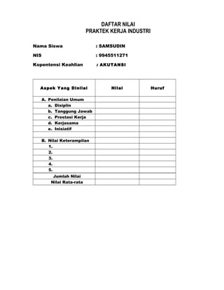 DAFTAR NILAI
PRAKTEK KERJA INDUSTRI
Nama Siswa : SAMSUDIN
NIS : 9945511271
Kopentensi Keahlian : AKUTANSI
Aspek Yang Dinilai Nilai Huruf
A. Penilaian Umum
a. Disiplin
b. Tanggung Jawab
c. Prestasi Kerja
d. Kerjasama
e. Inisiatif
B. Nilai Keterampilan
1.
2.
3.
4.
5.
Jumlah Nilai
Nilai Rata-rata
 