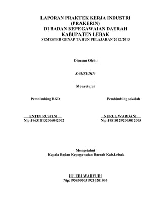 LAPORAN PRAKTEK KERJA INDUSTRI
(PRAKERIN)
DI BADAN KEPEGAWAIAN DAERAH
KABUPATEN LEBAK
SEMESTER GENAP TAHUN PELAJARAN 2012/2013
Disusun Oleh :
SAMSUDIN
Menyetujui
Pembimbing BKD Pembimbing sekolah
ENTIN RUSTINI NURUL WARDANI
Nip:196311132006042002 Nip:198101292005012005
Mengetahui
Kepala Badan Kepegawaian Daerah Kab.Lebak
HJ. EDI WAHYUDI
Nip:19585050319216201005
 