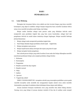 BAB I
PENDAHULUAN
1.1. Latar Belakang
Berangkat dari kenyataan bahwa siswa adalah aset dan investasi bangsa yang harus memiliki
kemampuan yang dapat di andalkan sebagai harapan bangsa.kita harus memiliki kesadaran bahwa
semua siswa memiliki kewajiban untuk belajar, dan belajar.
Belajar sendiri diartikan sebagai suatu peruses usaha yang dilakukan individu untuk
memperoleh suatu perubahan tingkah laku yang baru secara keseluruhan, sebagai hasil dari
pengalaman individu itu sendiri dalam intraksinya dengan lingkungan. Belajar memiliki beberapa
prinsip dianyaranya:
1. Belajar sebagai usaha memperoleh perubahan tingkah laku.
2. Hasil belajar ditandai dengan perubahan seluruh aspek tingkah laku
3. Belajar merupakan suatu peruses
4. Belajar terjadi karena adanya dorongan dan tujuan yang akan di capai
5. Belajar merupakn bentuk pengalaman .
Dari seluruh peroses belajar yang telah di uraikan di atas maka dari belajar diharapkan memiliki
manisfestasi pembuatan belajar yaitu nampak perubahan sebagai berikut:
1. Kebiasaan
2. Keterampilan
3. Pengamatan
4. Berpikir asosiatif dan daya ingatan
5. Berpikir rasional
6. Sikap
7. Indibisi
8. Apresiasi
9. Tingkah laku afektif
SMKN 2 RANGKASBITUNG merupakan sekolah yang menerapkan pendidikan system ganda
memiliki kewajiban untuk mendidik dan mengajarakan kepada seluruh siswa untuk memiliki
keterampilan yang dapat di andalakan dalam kehidupan dimasa depan anak didiknya .
Jurusan akuntansi bertujuan membentuk siswa yang memiliki ilmu dalam bidang akuntasi.
Seorang siswa yang belajar di jurusan akuntasi tentulah di bina dan di arahkan untuk menjadi
 