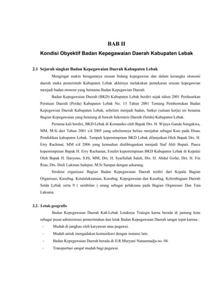 BAB II
Kondisi Obyektif Badan Kepegawaian Daerah Kabupaten Lebak
2.1 Sejarah singkat Badan Kepegawaian Daerah Kabupaten Lebak
Mengingat makin beragamnya urusan bidang kepegawian dan dalam kerangka otonomi
daerah maka pemerintah Kabupaten Lebak akhirnya melakukan pemekaran urusan kepegawian
menjadi badan otonom yang bernama Badan Kepegawian Daerah.
Badan Kepegawaian Daerah (BKD) Kabupaten Lebak berdiri sejak tahun 2001 Perdasarkan
Peratuan Daerah (Perda) Kabupaten Lebak No. 13 Tahun 2001 Tentang Pembentukan Badan
Kepegawian Daerah Kabupaten Lebak, sebelum menjadi badan, Satker (satuan kerja) ini benama
Bagian Kepegawaian yang benaung di bawah Sekretaris Daerah (Setda) Kabupaten Lebak.
Pertama kali berdiri, BKD Lebak di Komandoi oleh Bapak Drs. H. Wijaya Ganda Sungakwa,
MM, M.Si dari Tahun 2001 s/d 2005 yang sebelumnya beliau menjabat sebagai Kasi pada Dinas
Pendidikan kabupaten Lebak. Tampuk kepemimpinan BKD Lebak dilanjutkan Oleh Bapak Drs. H.
Erry Rachmat, MM s/d 2006 yang kemudian dialihtugaskan menjadi Staf Ahli Bupati. Pasca
kepemimpinan Bapak H. Erry Rachamat, Estafet kepemimpinan BKD Kabupaten Lebak di Kepalai
Oleh Bapak H. Haryono, S.Hi, MM, Drs. H. Syaifullah Saleh, Drs. H. Abdul Gofar, Drs. H. Fin
Rian, Drs. Dedi Lukman Indepur, M.Si Sampai dengan sekarang.
Struktur organisasi Bagian Badan Kepegawaian Daerah terdiri dari Kepala Bagian
Organisasi, Kasubag. Ketatalaksanaan, Kasubag. Kepegawaian dan Kasubag. Kelembagaan Daerah
Setda Lebak serta 9 ( sembilan ) orang sebagai pelaksana pada Bagian Organisasi Dan Tata
Laksana.
2.2. Letak geografis
Badan Kepegawaian Daerah Kab.Lebak Letaknya Trategis karna berada di jantung kota
sebagai pusat administrasi pemerintahan dan letak Badan Kepegawaian Daerah sangat tepat karena :
- Mudah di jangkau oleh karyawan atau pegawai.
- Mudah untuk mengadakan komunikasi dengan instansi lain.
- Badan Kepegawaian Daerah berada di Jl.R.Muryani Nataatmadja no. 04.
- Transportasi sangat mudah bagi pegawai.
 
