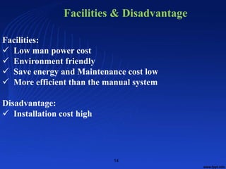 Facilities:
 Low man power cost
 Environment friendly
 Save energy and Maintenance cost low
 More efficient than the manual system
Disadvantage:
 Installation cost high
Facilities & Disadvantage
14
 