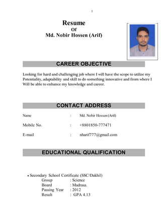 1
Resume
Of
Md. Nobir Hossen (Arif)
CAREER OBJECTIVE
Looking for hard and challenging job where I will have the scope to utilize my
Potentiality, adaptability and skill to do something innovative and from where I
Will be able to enhance my knowledge and career.
CONTACT ADDRESS
Name : Md. Nobir Hossen(Arif)
Mobile No. : +8801850-777471
E-mail : nharif777@gmail.com
EDUCATIONAL QUALIFICATION
 Secondary School Certificate (SSC/Dakhil)
Group : Science
Board : Madrasa.
Passing Year : 2012
Result : GPA 4.13
 