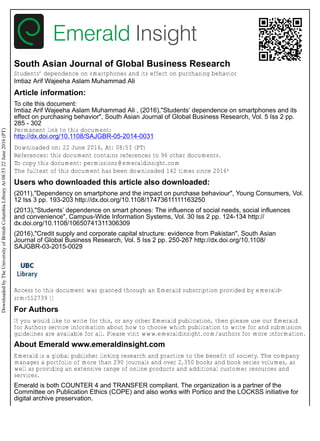 South Asian Journal of Global Business Research
Students’ dependence on smartphones and its effect on purchasing behavior
Imtiaz Arif Wajeeha Aslam Muhammad Ali
Article information:
To cite this document:
Imtiaz Arif Wajeeha Aslam Muhammad Ali , (2016),"Students’ dependence on smartphones and its
effect on purchasing behavior", South Asian Journal of Global Business Research, Vol. 5 Iss 2 pp.
285 - 302
Permanent link to this document:
http://dx.doi.org/10.1108/SAJGBR-05-2014-0031
Downloaded on: 22 June 2016, At: 08:53 (PT)
References: this document contains references to 96 other documents.
To copy this document: permissions@emeraldinsight.com
The fulltext of this document has been downloaded 142 times since 2016*
Users who downloaded this article also downloaded:
(2011),"Dependency on smartphone and the impact on purchase behaviour", Young Consumers, Vol.
12 Iss 3 pp. 193-203 http://dx.doi.org/10.1108/17473611111163250
(2013),"Students’ dependence on smart phones: The influence of social needs, social influences
and convenience", Campus-Wide Information Systems, Vol. 30 Iss 2 pp. 124-134 http://
dx.doi.org/10.1108/10650741311306309
(2016),"Credit supply and corporate capital structure: evidence from Pakistan", South Asian
Journal of Global Business Research, Vol. 5 Iss 2 pp. 250-267 http://dx.doi.org/10.1108/
SAJGBR-03-2015-0029
Access to this document was granted through an Emerald subscription provided by emerald-
srm:512739 []
For Authors
If you would like to write for this, or any other Emerald publication, then please use our Emerald
for Authors service information about how to choose which publication to write for and submission
guidelines are available for all. Please visit www.emeraldinsight.com/authors for more information.
About Emerald www.emeraldinsight.com
Emerald is a global publisher linking research and practice to the benefit of society. The company
manages a portfolio of more than 290 journals and over 2,350 books and book series volumes, as
well as providing an extensive range of online products and additional customer resources and
services.
Emerald is both COUNTER 4 and TRANSFER compliant. The organization is a partner of the
Committee on Publication Ethics (COPE) and also works with Portico and the LOCKSS initiative for
digital archive preservation.
DownloadedbyTheUniversityofBritishColumbiaLibraryAt08:5322June2016(PT)
 