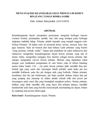 MENGANALISIS KEANEKARAGAMAN PRIMATA DI KEBUN
BINATANG TAMAN RIMBA JAMBI
Oleh: Arifatul Hidayatullah (A1C415019)
ABSTRAK
Keanekaragaman hayati merupakan pernyataan mengenai berbagai macam
(variasi) bentuk, penampilan, jumlah, dan sifat yang terdapat pada berbagai
tingkatan makhluk hidup. Primata adalah mamalia yang menjadi anggota ordo
biologi Primates. Di dalam ordo ini termasuk lemur, tarsius, monyet, kera, dan
juga manusia. Kata ini berasal dari kata bahasa Latin primates yang berarti
"yang pertama, terbaik, mulia". Tujuan dari praktikum ini yakni mahasiswa dan
mahasiswi mengetahui keanekaragaman hayati hewan primata yang ada di
taman rimba, mengetahui mengapa bisa disebut sebagai hewan primata, lalu
mampu mengetahui ciri-ciri hewan primata. Metode yang digunakan yakni
dengan cara melakukan pengamatan di satu lokasi yaitu di kebun binatang
taman rimba Jambi. Ciri – ciri pada hewan primata ialah memiliki lima jari,
bentuk gigi yang sama dan rancangan tubuh primitif, pada kuku jari nya
memiliki kekhasan yaitu ibu jari dengan arah yang berbeda. Dalam primata,
kombinasi dari ibu jari berlawanan, jari kuku pendek (bukan cakar) dan jari
yang panjang dan menutup ke dalam adalah sebuah relik dari posisi jari
moyangnya pada masa lalu yang barangkali menghuni pohon. Semua primata,
bahkan yang tidak memiliki sifat yang biasa dari primata lainnya, memiliki
karakteristik arah mata yang bersifat stereoskopik (memandang ke depan, bukan
ke samping) dan postur tubuh tegak.
Kata kunci : Keanekaragaman hayati, Primata
 