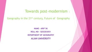 Towards post-modernism :
Geography in the 21st century, Future of Geography
NAME – ARIF SK
ROLL NO – GEO203051
DEPARTMENT OF GEOGRAPHY
ALIAH UNIVERSITY
 
