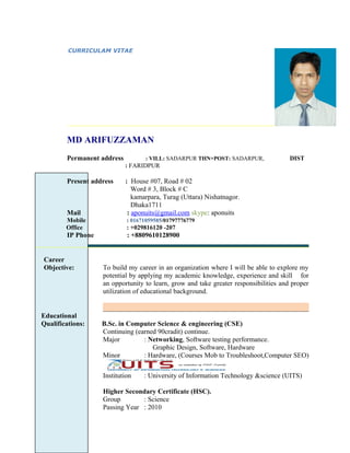CURRICULAM VITAE
MD ARIFUZZAMAN
Permanent address : VILL: SADARPUR THN+POST: SADARPUR, DIST
: FARIDPUR
Present address : House #07, Road # 02
Word # 3, Block # C
kamarpara, Turag (Uttara) Nishatnagor.
Dhaka1711
Mail : aponuits@gmail.com skype: aponuits
Mobile : 01671059585/01797776779
Office : +029816120 -207
IP Phone : +8809610128900
Career
Objective: To build my career in an organization where I will be able to explore my
potential by applying my academic knowledge, experience and skill for
an opportunity to learn, grow and take greater responsibilities and proper
utilization of educational background.
Educational
Qualifications: B.Sc. in Computer Science & engineering (CSE)
Continuing (earned 90cradit) continue.
Major : Networking, Software testing performance.
Graphic Design, Software, Hardware
Minor : Hardware, (Courses Mob to Troubleshoot,Computer SEO)
Institution : University of Information Technology &science (UITS)
Higher Secondary Certificate (HSC).
Group : Science
Passing Year : 2010
 