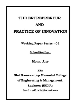 THE ENTREPRENEUR
                AND
PRACTICE OF INNOVATION


    Working Paper Series - 05


           Submitted by :


             MOHD. ARIF

                  BBA
Shri Ramswaroop Memorial College
  of Engineering & Management.
         Lucknow (INDIA)
     Email :- arif_india@hotmail.com
 
