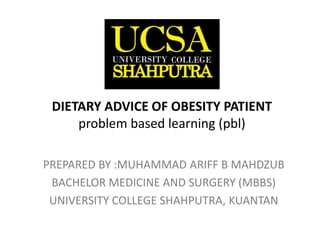 DIETARY ADVICE OF OBESITY PATIENT
problem based learning (pbl)
PREPARED BY :MUHAMMAD ARIFF B MAHDZUB
BACHELOR MEDICINE AND SURGERY (MBBS)
UNIVERSITY COLLEGE SHAHPUTRA, KUANTAN
 