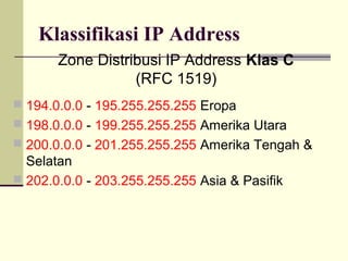 Klassifikasi IP Address
       Zone Distribusi IP Address Klas C
                  (RFC 1519)
 194.0.0.0 - 195.255.255.255 Eropa
 198.0.0.0 - 199.255.255.255 Amerika Utara
 200.0.0.0 - 201.255.255.255 Amerika Tengah &
  Selatan
 202.0.0.0 - 203.255.255.255 Asia & Pasifik
 