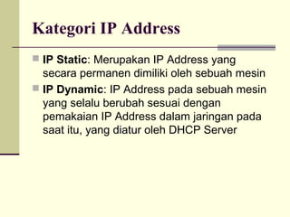 Kategori IP Address
 IP Static: Merupakan IP Address yang
  secara permanen dimiliki oleh sebuah mesin
 IP Dynamic: IP Address pada sebuah mesin
  yang selalu berubah sesuai dengan
  pemakaian IP Address dalam jaringan pada
  saat itu, yang diatur oleh DHCP Server
 