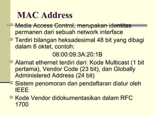 MAC Address
 Media Access Control, merupakan identitas
  permanen dari sebuah network interface
 Terdiri bilangan heksadesimal 48 bit yang dibagi
  dalam 6 oktet, contoh:
                 08:00:09:3A:20:1B
 Alamat ethernet terdiri dari: Kode Multicast (1 bit
  pertama), Vendor Code (23 bit), dan Globally
  Administered Address (24 bit)
 Sistem penomoran dan pendaftaran diatur oleh
  IEEE
 Kode Vendor didokumentasikan dalam RFC
  1700
 
