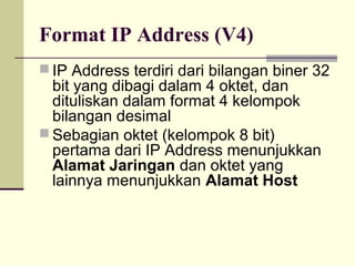 Format IP Address (V4)
 IP Address terdiri dari bilangan biner 32
  bit yang dibagi dalam 4 oktet, dan
  dituliskan dalam format 4 kelompok
  bilangan desimal
 Sebagian oktet (kelompok 8 bit)
  pertama dari IP Address menunjukkan
  Alamat Jaringan dan oktet yang
  lainnya menunjukkan Alamat Host
 