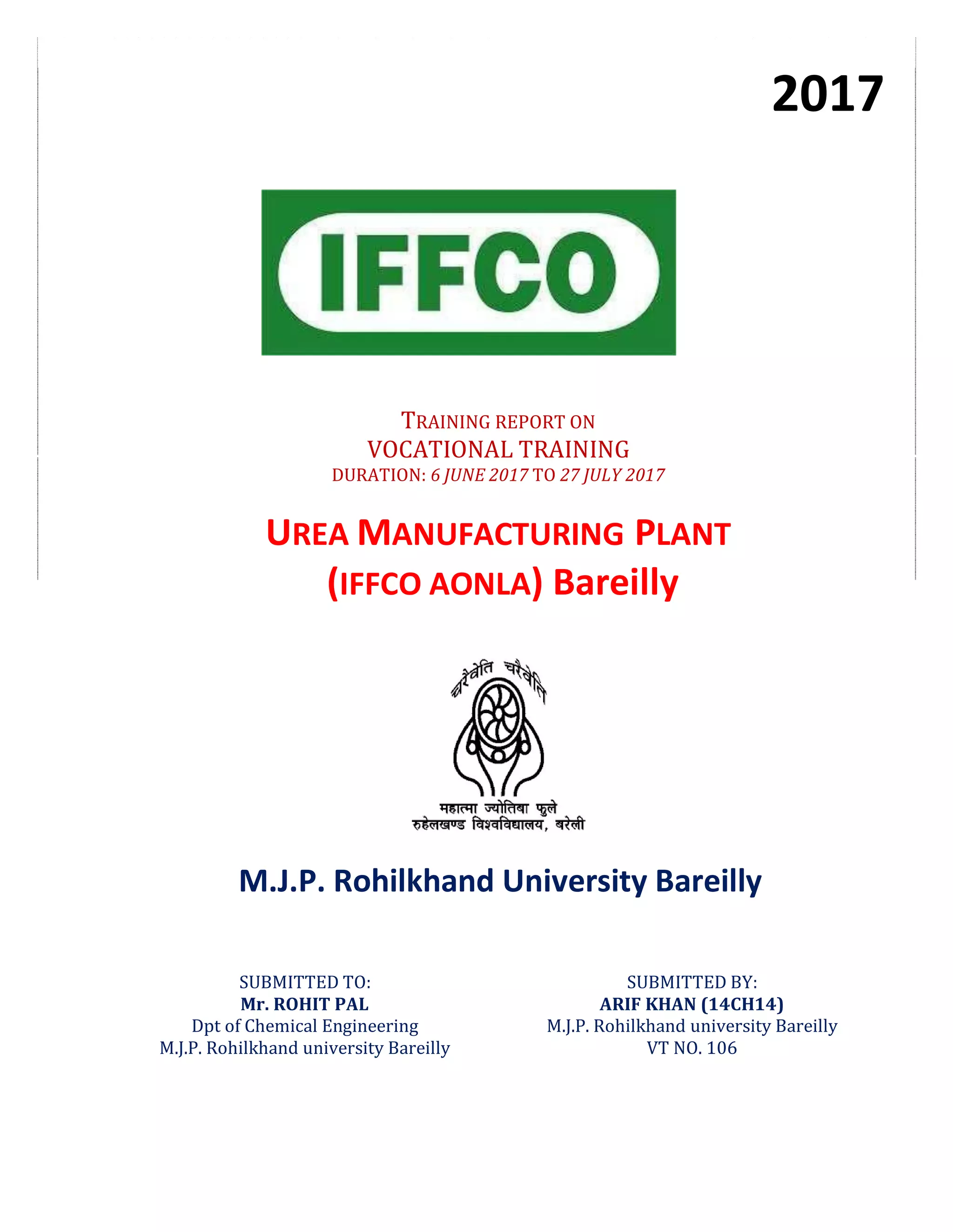 M.J.P. Rohilkhand University Bareilly
SUBMITTED TO:
Mr. ROHIT PAL
Dpt of Chemical Engineering
M.J.P. Rohilkhand university Bareilly
SUBMITTED BY:
ARIF KHAN (14CH14)
M.J.P. Rohilkhand university Bareilly
VT NO. 106
2017
TRAINING REPORT ON
VOCATIONAL TRAINING
DURATION: 6 JUNE 2017 TO 27 JULY 2017
UREA MANUFACTURING PLANT
(IFFCO AONLA) Bareilly
 