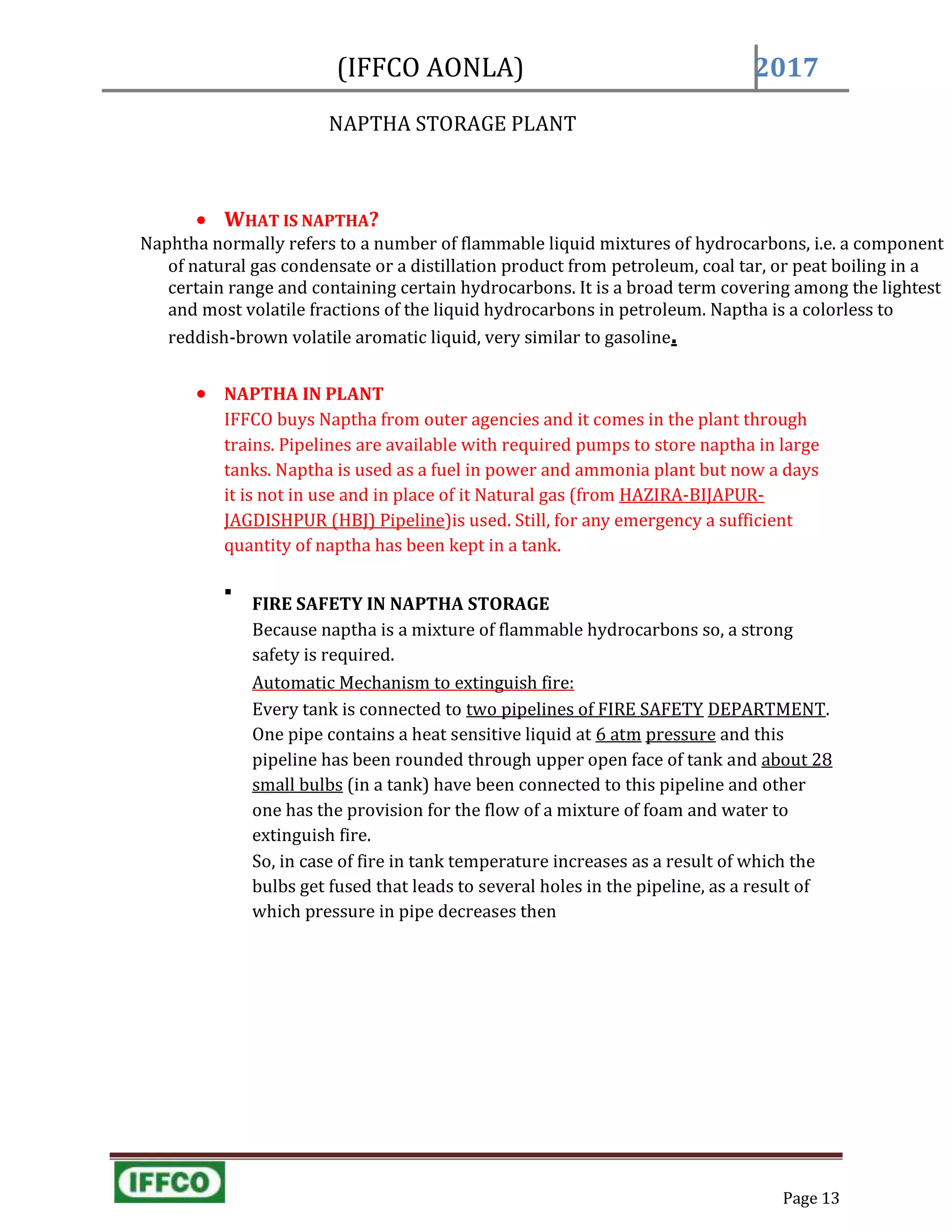 Page 13
(IFFCO AONLA) 2017
NAPTHA STORAGE PLANT

 WHAT IS NAPTHA?
Naphtha normally refers to a number of flammable liquid mixtures of hydrocarbons, i.e. a component
of natural gas condensate or a distillation product from petroleum, coal tar, or peat boiling in a
certain range and containing certain hydrocarbons. It is a broad term covering among the lightest
and most volatile fractions of the liquid hydrocarbons in petroleum. Naptha is a colorless to
reddish-brown volatile aromatic liquid, very similar to gasoline.
 NAPTHA IN PLANT
IFFCO buys Naptha from outer agencies and it comes in the plant through
trains. Pipelines are available with required pumps to store naptha in large
tanks. Naptha is used as a fuel in power and ammonia plant but now a days
it is not in use and in place of it Natural gas (from HAZIRA-BIJAPUR-
JAGDISHPUR (HBJ) Pipeline)is used. Still, for any emergency a sufficient
quantity of naptha has been kept in a tank.

FIRE SAFETY IN NAPTHA STORAGE
Because naptha is a mixture of flammable hydrocarbons so, a strong
safety is required.
Automatic Mechanism to extinguish fire:
Every tank is connected to two pipelines of FIRE SAFETY DEPARTMENT.
One pipe contains a heat sensitive liquid at 6 atm pressure and this
pipeline has been rounded through upper open face of tank and about 28
small bulbs (in a tank) have been connected to this pipeline and other
one has the provision for the flow of a mixture of foam and water to
extinguish fire.
So, in case of fire in tank temperature increases as a result of which the
bulbs get fused that leads to several holes in the pipeline, as a result of
which pressure in pipe decreases then
 