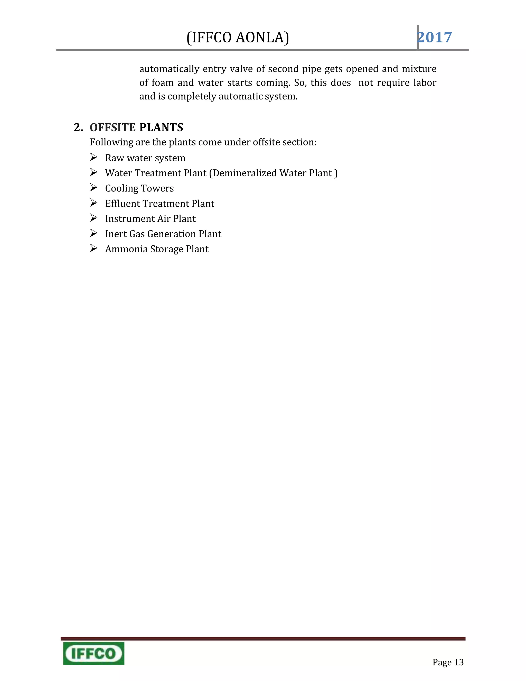 Page 13
(IFFCO AONLA) 2017
automatically entry valve of second pipe gets opened and mixture
of foam and water starts coming. So, this does not require labor
and is completely automatic system.
2. OFFSITE PLANTS
Following are the plants come under offsite section:
 Raw water system
 Water Treatment Plant (Demineralized Water Plant )
 Cooling Towers
 Effluent Treatment Plant
 Instrument Air Plant
 Inert Gas Generation Plant
 Ammonia Storage Plant
 