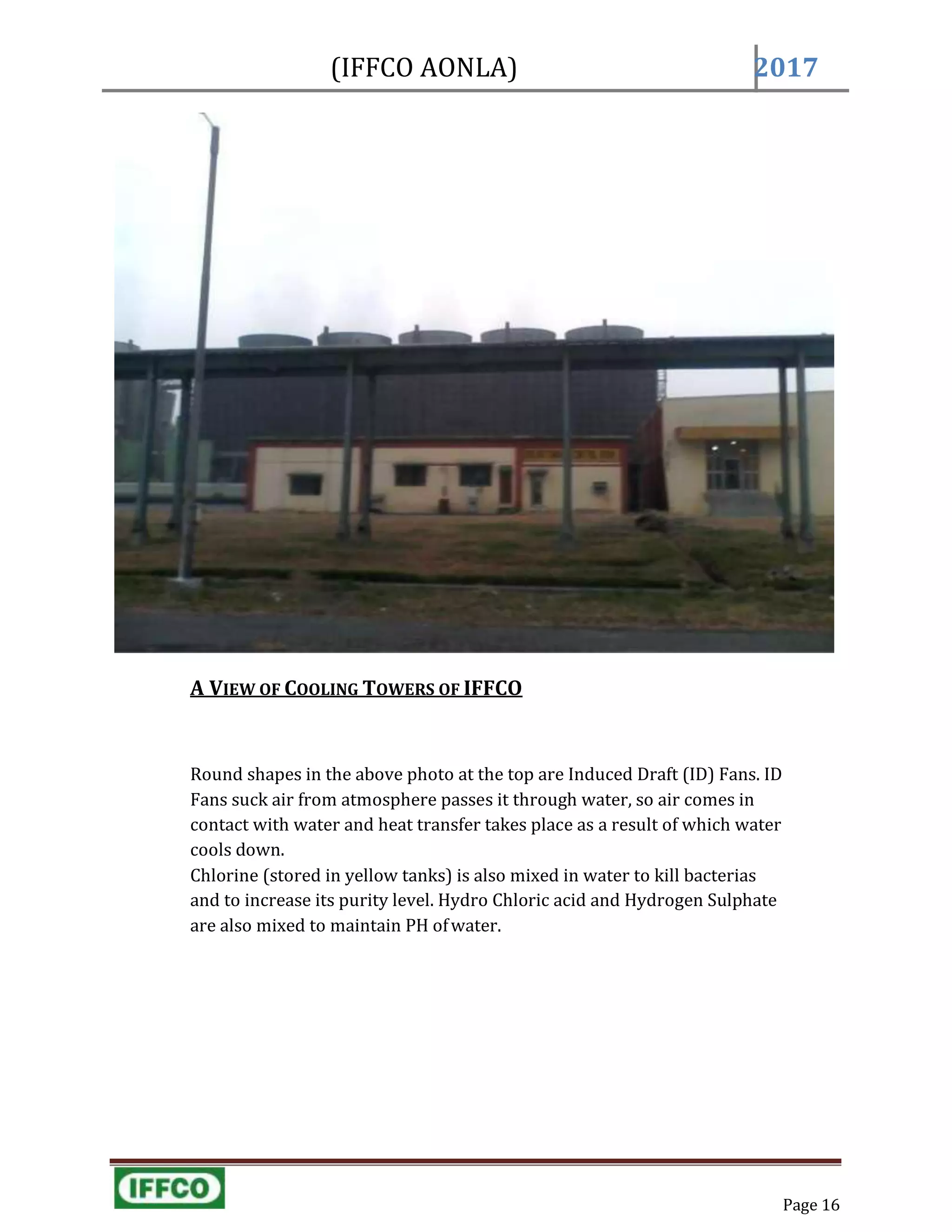 (IFFCO AONLA) 2017
Page 16
A VIEW OF COOLING TOWERS OF IFFCO
Round shapes in the above photo at the top are Induced Draft (ID) Fans. ID
Fans suck air from atmosphere passes it through water, so air comes in
contact with water and heat transfer takes place as a result of which water
cools down.
Chlorine (stored in yellow tanks) is also mixed in water to kill bacterias
and to increase its purity level. Hydro Chloric acid and Hydrogen Sulphate
are also mixed to maintain PH ofwater.
 