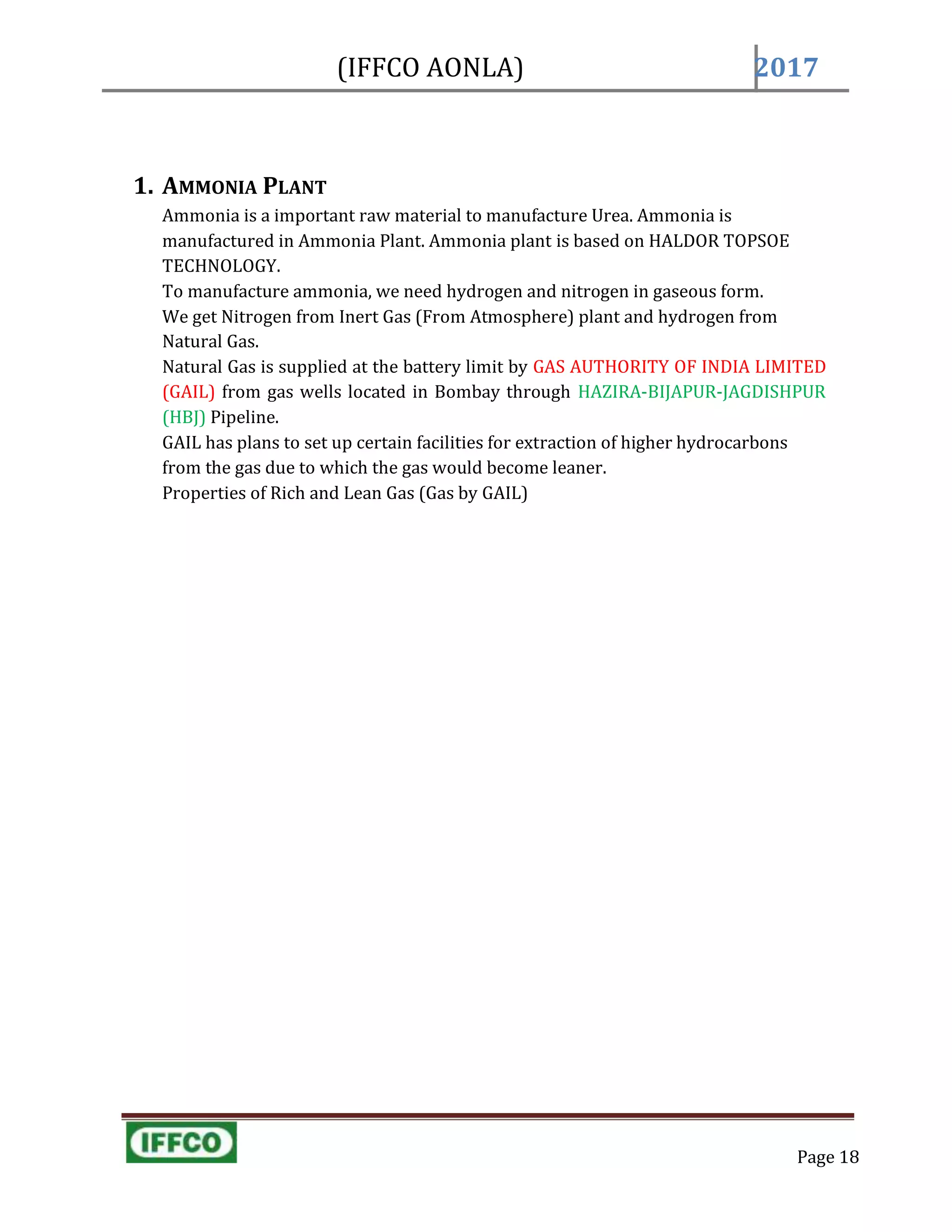 (IFFCO AONLA) 2017
1. AMMONIA PLANT
Ammonia is a important raw material to manufacture Urea. Ammonia is
manufactured in Ammonia Plant. Ammonia plant is based on HALDOR TOPSOE
TECHNOLOGY.
To manufacture ammonia, we need hydrogen and nitrogen in gaseous form.
We get Nitrogen from Inert Gas (From Atmosphere) plant and hydrogen from
Natural Gas.
Natural Gas is supplied at the battery limit by GAS AUTHORITY OF INDIA LIMITED
(GAIL) from gas wells located in Bombay through HAZIRA-BIJAPUR-JAGDISHPUR
(HBJ) Pipeline.
GAIL has plans to set up certain facilities for extraction of higher hydrocarbons
from the gas due to which the gas would become leaner.
Properties of Rich and Lean Gas (Gas by GAIL)
Page 18
 