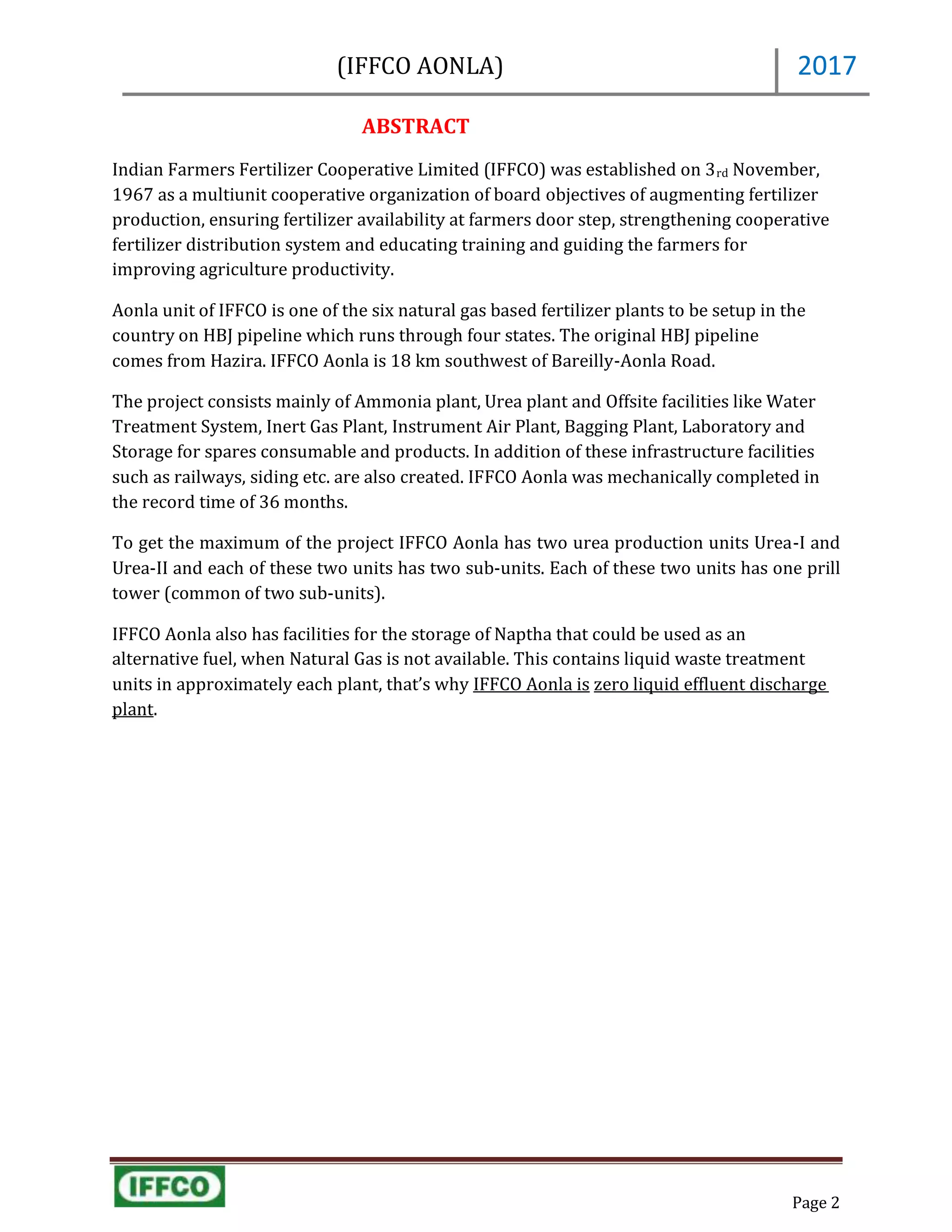 (IFFCO AONLA)
Page 2
2017
ABSTRACT
Indian Farmers Fertilizer Cooperative Limited (IFFCO) was established on 3rd November,
1967 as a multiunit cooperative organization of board objectives of augmenting fertilizer
production, ensuring fertilizer availability at farmers door step, strengthening cooperative
fertilizer distribution system and educating training and guiding the farmers for
improving agriculture productivity.
Aonla unit of IFFCO is one of the six natural gas based fertilizer plants to be setup in the
country on HBJ pipeline which runs through four states. The original HBJ pipeline
comes from Hazira. IFFCO Aonla is 18 km southwest of Bareilly-Aonla Road.
The project consists mainly of Ammonia plant, Urea plant and Offsite facilities like Water
Treatment System, Inert Gas Plant, Instrument Air Plant, Bagging Plant, Laboratory and
Storage for spares consumable and products. In addition of these infrastructure facilities
such as railways, siding etc. are also created. IFFCO Aonla was mechanically completed in
the record time of 36 months.
To get the maximum of the project IFFCO Aonla has two urea production units Urea-I and
Urea-II and each of these two units has two sub-units. Each of these two units has one prill
tower (common of two sub-units).
IFFCO Aonla also has facilities for the storage of Naptha that could be used as an
alternative fuel, when Natural Gas is not available. This contains liquid waste treatment
units in approximately each plant, that’s why IFFCO Aonla is zero liquid effluent discharge
plant.
 