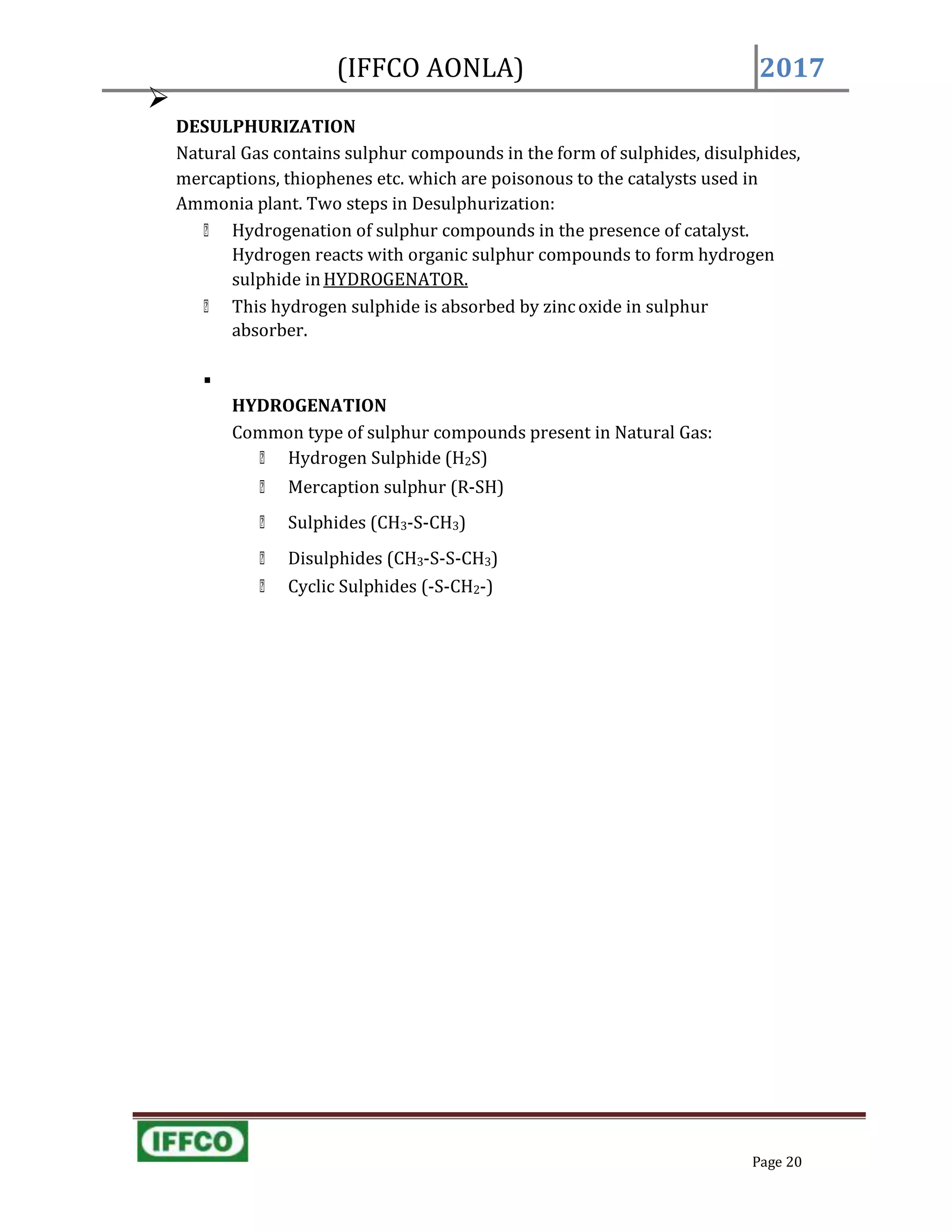(IFFCO AONLA) 2017

DESULPHURIZATION
Natural Gas contains sulphur compounds in the form of sulphides, disulphides,
mercaptions, thiophenes etc. which are poisonous to the catalysts used in
Ammonia plant. Two steps in Desulphurization:
Hydrogenation of sulphur compounds in the presence of catalyst.
Hydrogen reacts with organic sulphur compounds to form hydrogen
sulphide in HYDROGENATOR.
This hydrogen sulphide is absorbed by zincoxide in sulphur
absorber.

HYDROGENATION
Common type of sulphur compounds present in Natural Gas:
Hydrogen Sulphide (H2S)
Mercaption sulphur (R-SH)
Sulphides (CH3-S-CH3)
Disulphides (CH3-S-S-CH3)
Cyclic Sulphides (-S-CH2-)
Page 20
 