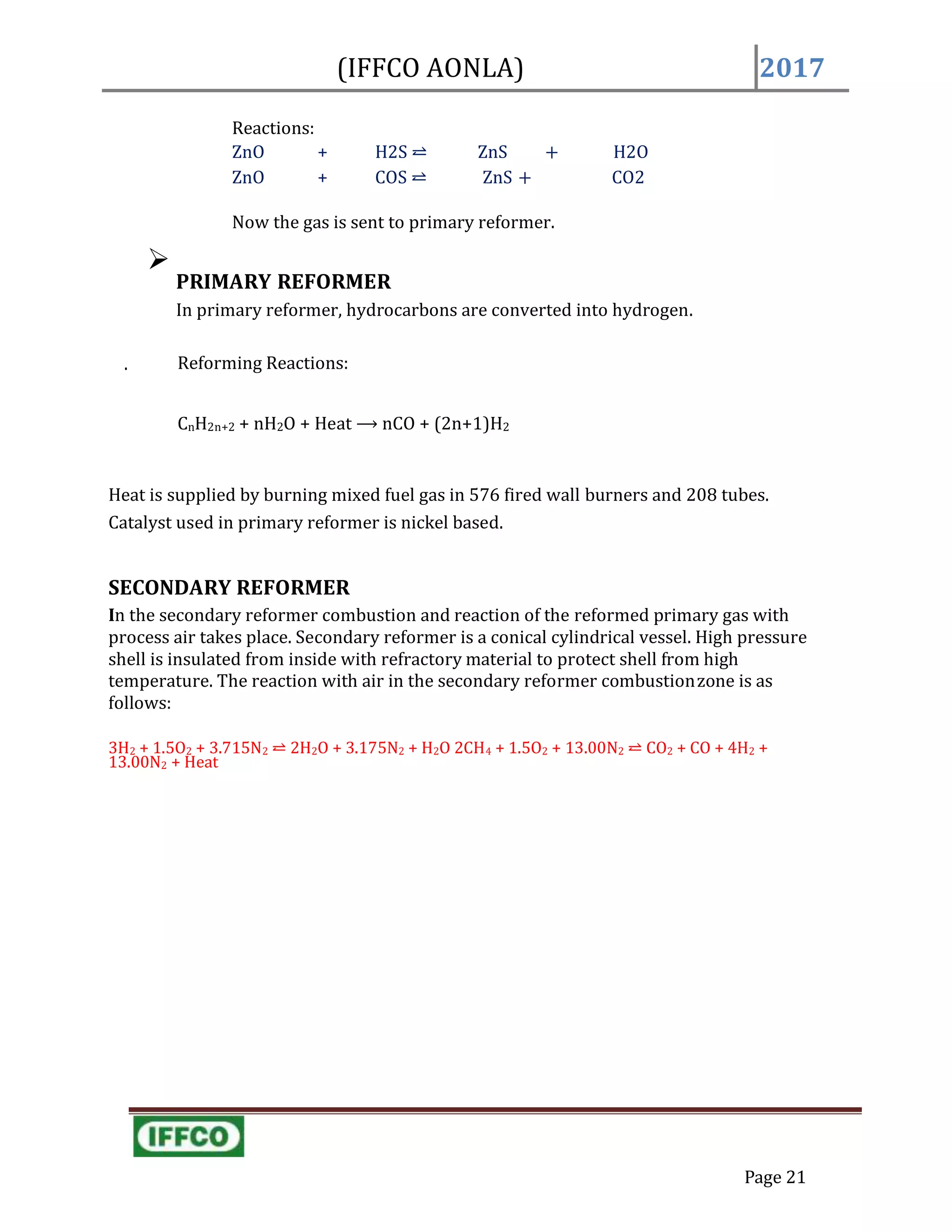 Reactions:
ZnO + H2S ⥨ ZnS + H2O
ZnO + COS ⥨ ZnS + CO2
Now the gas is sent to primary reformer.

PRIMARY REFORMER
In primary reformer, hydrocarbons are converted into hydrogen.
. Reforming Reactions:
CnH2n+2 + nH2O + Heat ⟶ nCO + (2n+1)H2
Heat is supplied by burning mixed fuel gas in 576 fired wall burners and 208 tubes.
Catalyst used in primary reformer is nickel based.
SECONDARY REFORMER
In the secondary reformer combustion and reaction of the reformed primary gas with
process air takes place. Secondary reformer is a conical cylindrical vessel. High pressure
shell is insulated from inside with refractory material to protect shell from high
temperature. The reaction with air in the secondary reformer combustionzone is as
follows:
3H2 + 1.5O2 + 3.715N2 ⥨ 2H2O + 3.175N2 + H2O 2CH4 + 1.5O2 + 13.00N2 ⥨ CO2 + CO + 4H2 +
13.00N2 + Heat
Page 21
(IFFCO AONLA) 2017
 