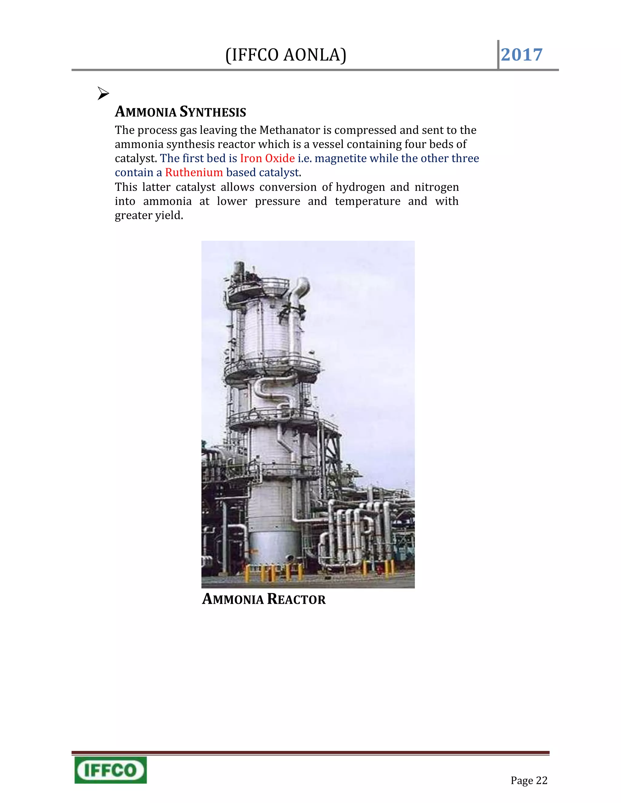 Page 22
(IFFCO AONLA) 2017

AMMONIA SYNTHESIS
The process gas leaving the Methanator is compressed and sent to the
ammonia synthesis reactor which is a vessel containing four beds of
catalyst. The first bed is Iron Oxide i.e. magnetite while the other three
contain a Ruthenium based catalyst.
This latter catalyst allows conversion of hydrogen and nitrogen
into ammonia at lower pressure and temperature and with
greater yield.
AMMONIA REACTOR
 