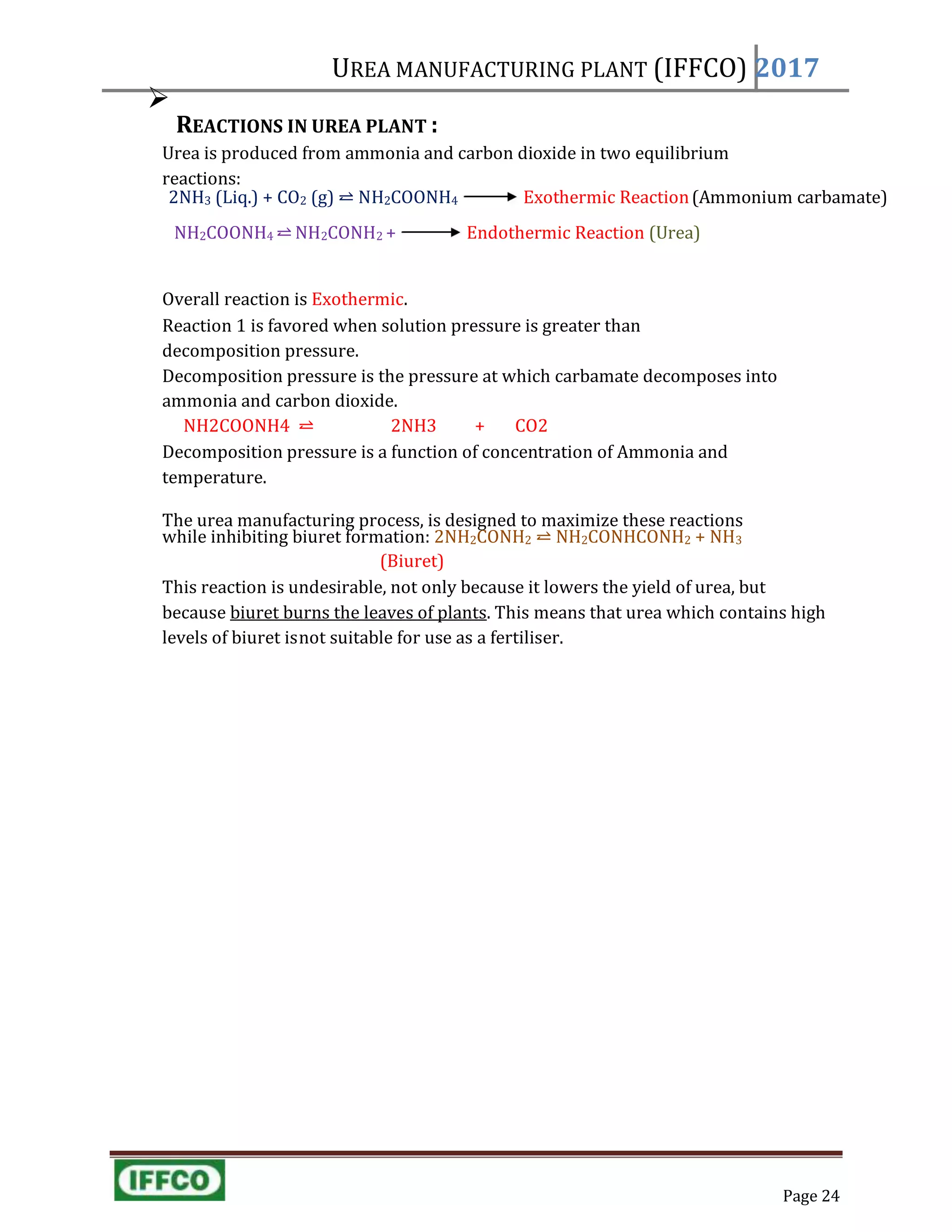UREA MANUFACTURING PLANT (IFFCO) 2017

REACTIONS IN UREA PLANT :
Urea is produced from ammonia and carbon dioxide in two equilibrium
reactions:
2NH3 (Liq.) + CO2 (g) ⥨ NH2COONH4 Exothermic Reaction(Ammonium carbamate)
NH2COONH4 ⥨ NH2CONH2 + Endothermic Reaction (Urea)
Overall reaction is Exothermic.
Reaction 1 is favored when solution pressure is greater than
decomposition pressure.
Decomposition pressure is the pressure at which carbamate decomposes into
ammonia and carbon dioxide.
NH2COONH4 ⥨ 2NH3 + CO2
Decomposition pressure is a function of concentration of Ammonia and
temperature.
The urea manufacturing process, is designed to maximize these reactions
while inhibiting biuret formation: 2NH2CONH2 ⥨ NH2CONHCONH2 + NH3
(Biuret)
This reaction is undesirable, not only because it lowers the yield of urea, but
because biuret burns the leaves of plants. This means that urea which contains high
levels of biuret isnot suitable for use as a fertiliser.
Page 24
 