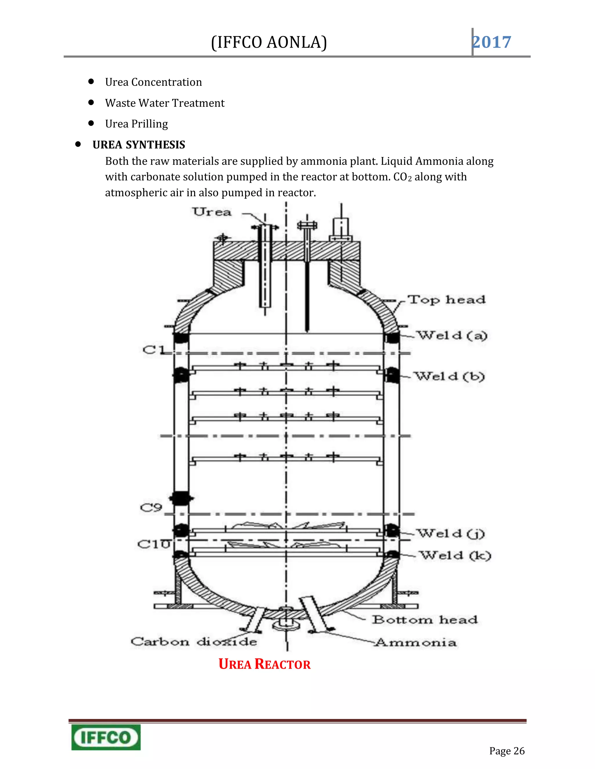 Page 26
(IFFCO AONLA) 2017
 Urea Concentration
 Waste Water Treatment
 Urea Prilling
 UREA SYNTHESIS
Both the raw materials are supplied by ammonia plant. Liquid Ammonia along
with carbonate solution pumped in the reactor at bottom. CO2 along with
atmospheric air in also pumped in reactor.
UREA REACTOR
 