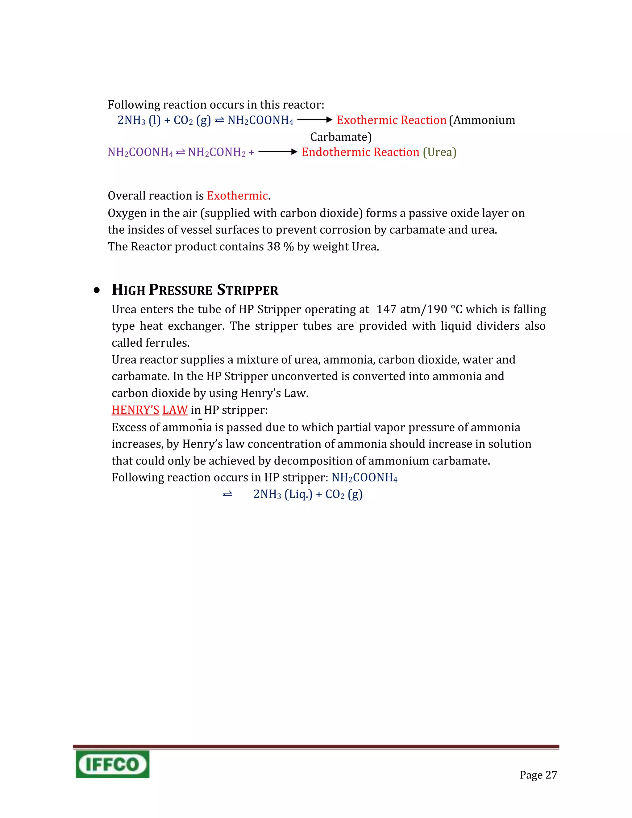 Following reaction occurs in this reactor:
2NH3 (l) + CO2 (g) ⥨ NH2COONH4 Exothermic Reaction(Ammonium
Carbamate)
NH2COONH4 ⥨ NH2CONH2 + Endothermic Reaction (Urea)
Overall reaction is Exothermic.
Oxygen in the air (supplied with carbon dioxide) forms a passive oxide layer on
the insides of vessel surfaces to prevent corrosion by carbamate and urea.
The Reactor product contains 38 % by weight Urea.
 HIGH PRESSURE STRIPPER
Urea enters the tube of HP Stripper operating at 147 atm/190 °C which is falling
type heat exchanger. The stripper tubes are provided with liquid dividers also
called ferrules.
Urea reactor supplies a mixture of urea, ammonia, carbon dioxide, water and
carbamate. In the HP Stripper unconverted is converted into ammonia and
carbon dioxide by using Henry’s Law.
HENRY’S LAW in HP stripper:
Excess of ammonia is passed due to which partial vapor pressure of ammonia
increases, by Henry’s law concentration of ammonia should increase in solution
that could only be achieved by decomposition of ammonium carbamate.
Following reaction occurs in HP stripper: NH2COONH4
⥨ 2NH3 (Liq.) + CO2 (g)
Page 27
 