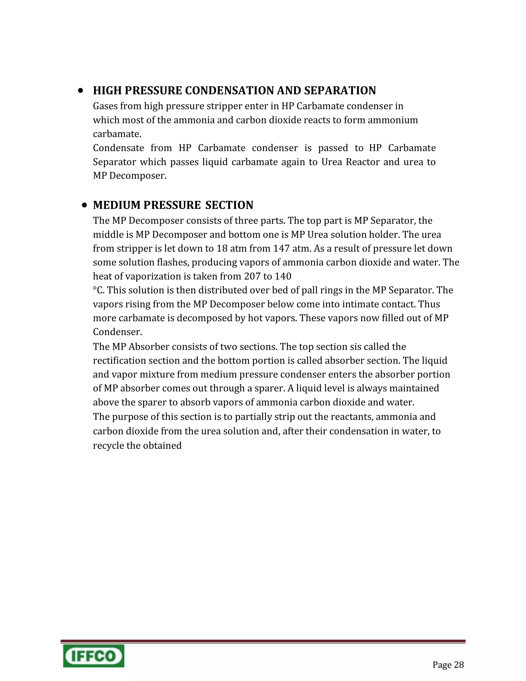 Page 28
 HIGH PRESSURE CONDENSATION AND SEPARATION
Gases from high pressure stripper enter in HP Carbamate condenser in
which most of the ammonia and carbon dioxide reacts to form ammonium
carbamate.
Condensate from HP Carbamate condenser is passed to HP Carbamate
Separator which passes liquid carbamate again to Urea Reactor and urea to
MP Decomposer.
 MEDIUM PRESSURE SECTION
The MP Decomposer consists of three parts. The top part is MP Separator, the
middle is MP Decomposer and bottom one is MP Urea solution holder. The urea
from stripper is let down to 18 atm from 147 atm. As a result of pressure let down
some solution flashes, producing vapors of ammonia carbon dioxide and water. The
heat of vaporization is taken from 207 to 140
°C. This solution is then distributed over bed of pall rings in the MP Separator. The
vapors rising from the MP Decomposer below come into intimate contact. Thus
more carbamate is decomposed by hot vapors. These vapors now filled out of MP
Condenser.
The MP Absorber consists of two sections. The top section sis called the
rectification section and the bottom portion is called absorber section. The liquid
and vapor mixture from medium pressure condenser enters the absorber portion
of MP absorber comes out through a sparer. A liquid level is always maintained
above the sparer to absorb vapors of ammonia carbon dioxide and water.
The purpose of this section is to partially strip out the reactants, ammonia and
carbon dioxide from the urea solution and, after their condensation in water, to
recycle the obtained
 