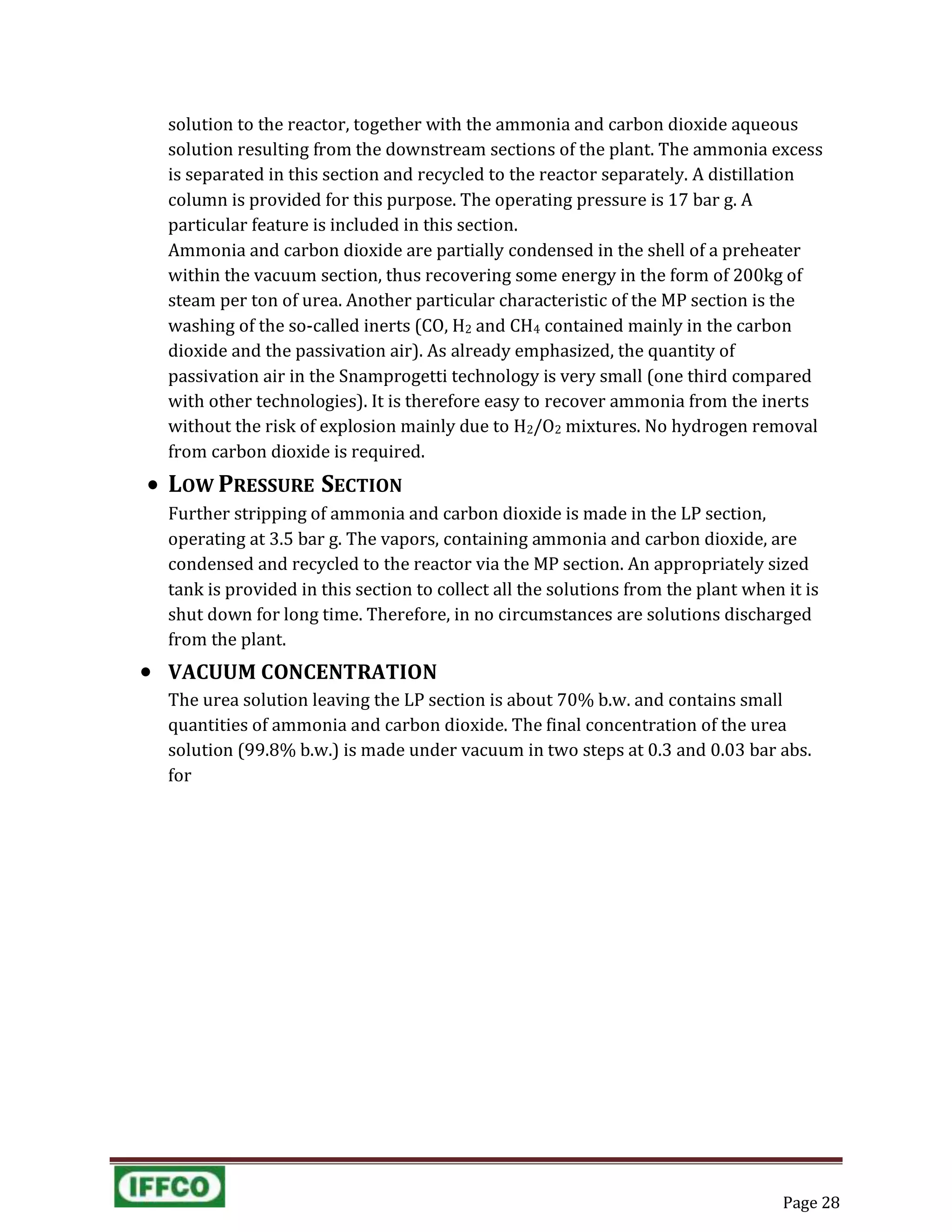 Page 28
solution to the reactor, together with the ammonia and carbon dioxide aqueous
solution resulting from the downstream sections of the plant. The ammonia excess
is separated in this section and recycled to the reactor separately. A distillation
column is provided for this purpose. The operating pressure is 17 bar g. A
particular feature is included in this section.
Ammonia and carbon dioxide are partially condensed in the shell of a preheater
within the vacuum section, thus recovering some energy in the form of 200kg of
steam per ton of urea. Another particular characteristic of the MP section is the
washing of the so-called inerts (CO, H2 and CH4 contained mainly in the carbon
dioxide and the passivation air). As already emphasized, the quantity of
passivation air in the Snamprogetti technology is very small (one third compared
with other technologies). It is therefore easy to recover ammonia from the inerts
without the risk of explosion mainly due to H2/O2 mixtures. No hydrogen removal
from carbon dioxide is required.
 LOW PRESSURE SECTION
Further stripping of ammonia and carbon dioxide is made in the LP section,
operating at 3.5 bar g. The vapors, containing ammonia and carbon dioxide, are
condensed and recycled to the reactor via the MP section. An appropriately sized
tank is provided in this section to collect all the solutions from the plant when it is
shut down for long time. Therefore, in no circumstances are solutions discharged
from the plant.
 VACUUM CONCENTRATION
The urea solution leaving the LP section is about 70% b.w. and contains small
quantities of ammonia and carbon dioxide. The final concentration of the urea
solution (99.8% b.w.) is made under vacuum in two steps at 0.3 and 0.03 bar abs.
for
 
