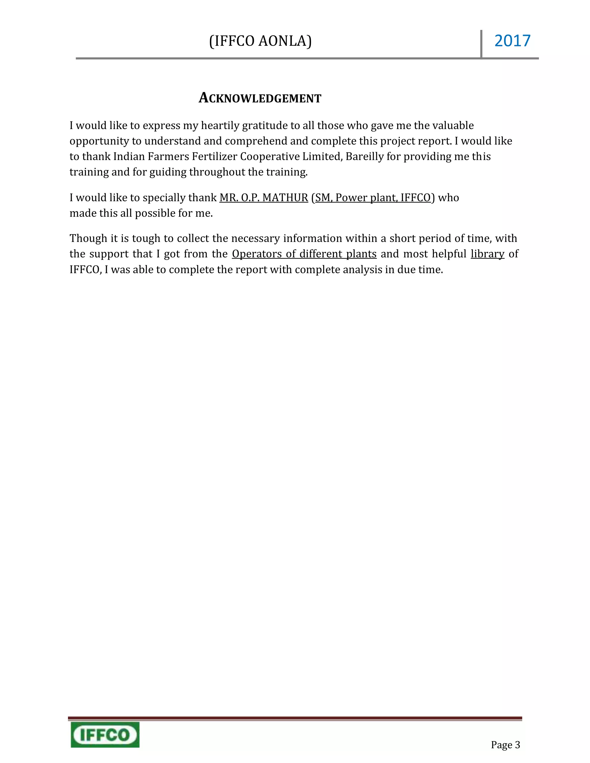 (IFFCO AONLA)
Page 3
2017
ACKNOWLEDGEMENT
I would like to express my heartily gratitude to all those who gave me the valuable
opportunity to understand and comprehend and complete this project report. I would like
to thank Indian Farmers Fertilizer Cooperative Limited, Bareilly for providing me this
training and for guiding throughout the training.
I would like to specially thank MR. O.P. MATHUR (SM, Power plant, IFFCO) who
made this all possible for me.
Though it is tough to collect the necessary information within a short period of time, with
the support that I got from the Operators of different plants and most helpful library of
IFFCO, I was able to complete the report with complete analysis in due time.
 