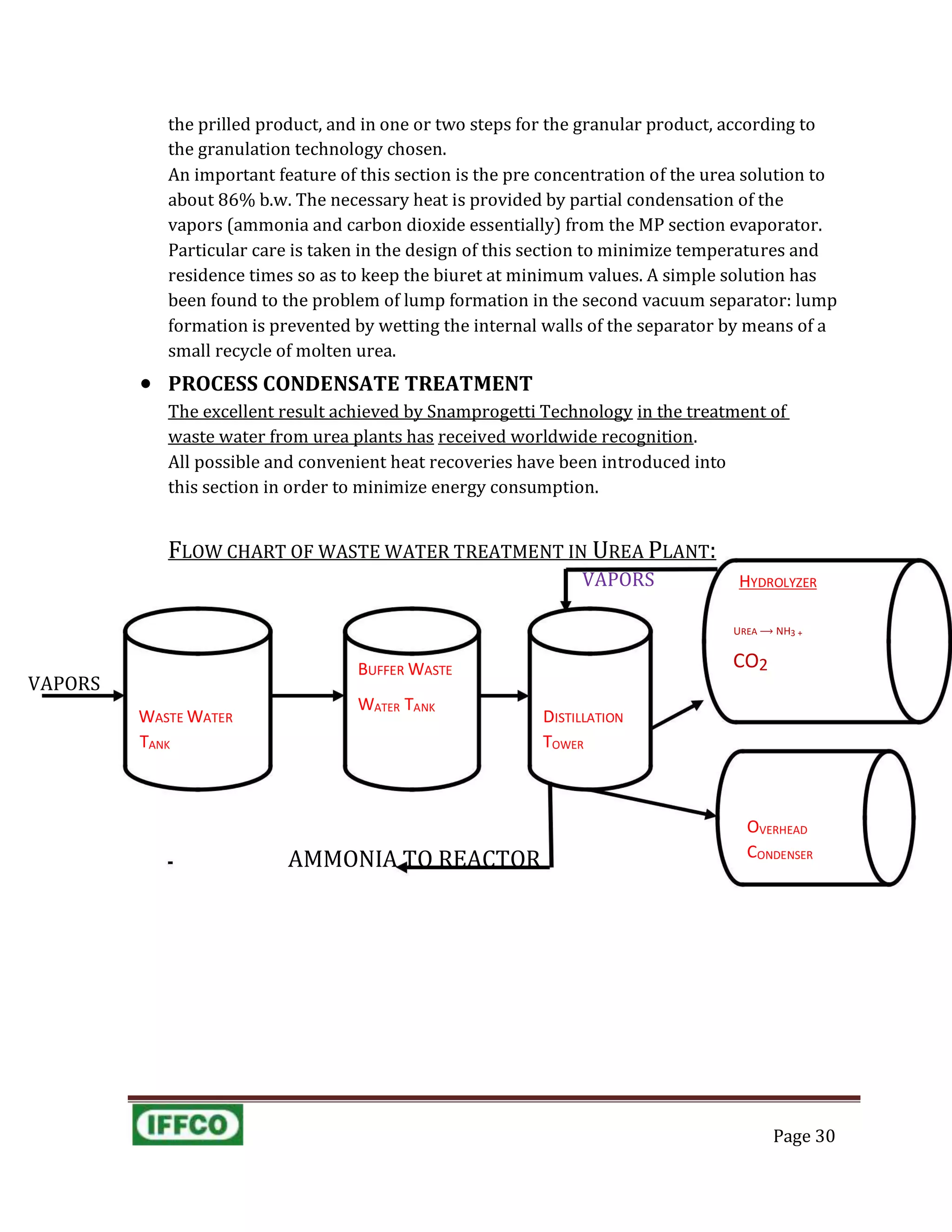 VAPORS HYDROLYZER
AMMONIA TO REACTOR
OVERHEAD
CONDENSER
the prilled product, and in one or two steps for the granular product, according to
the granulation technology chosen.
An important feature of this section is the pre concentration of the urea solution to
about 86% b.w. The necessary heat is provided by partial condensation of the
vapors (ammonia and carbon dioxide essentially) from the MP section evaporator.
Particular care is taken in the design of this section to minimize temperatures and
residence times so as to keep the biuret at minimum values. A simple solution has
been found to the problem of lump formation in the second vacuum separator: lump
formation is prevented by wetting the internal walls of the separator by means of a
small recycle of molten urea.
 PROCESS CONDENSATE TREATMENT
The excellent result achieved by Snamprogetti Technology in the treatment of
waste water from urea plants has received worldwide recognition.
All possible and convenient heat recoveries have been introduced into
this section in order to minimize energy consumption.
FLOW CHART OF WASTE WATER TREATMENT IN UREA PLANT:
UREA ⟶ NH3 +
BUFFER WASTE
CO2
VAPORS
WASTE WATER
WATER TANK
DISTILLATION
TANK TOWER
Page 30
 