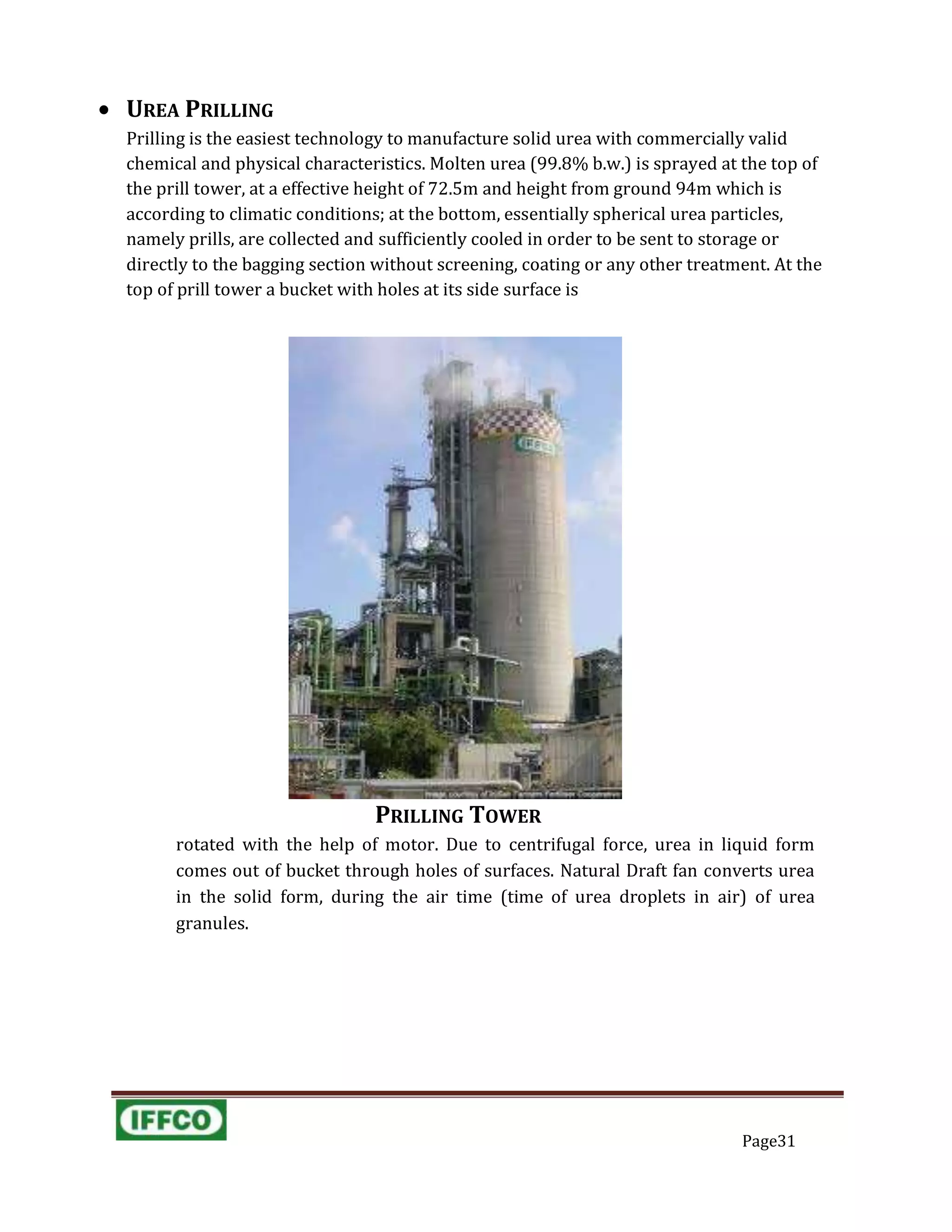  UREA PRILLING
Prilling is the easiest technology to manufacture solid urea with commercially valid
chemical and physical characteristics. Molten urea (99.8% b.w.) is sprayed at the top of
the prill tower, at a effective height of 72.5m and height from ground 94m which is
according to climatic conditions; at the bottom, essentially spherical urea particles,
namely prills, are collected and sufficiently cooled in order to be sent to storage or
directly to the bagging section without screening, coating or any other treatment. At the
top of prill tower a bucket with holes at its side surface is
PRILLING TOWER
rotated with the help of motor. Due to centrifugal force, urea in liquid form
comes out of bucket through holes of surfaces. Natural Draft fan converts urea
in the solid form, during the air time (time of urea droplets in air) of urea
granules.
Page31
 