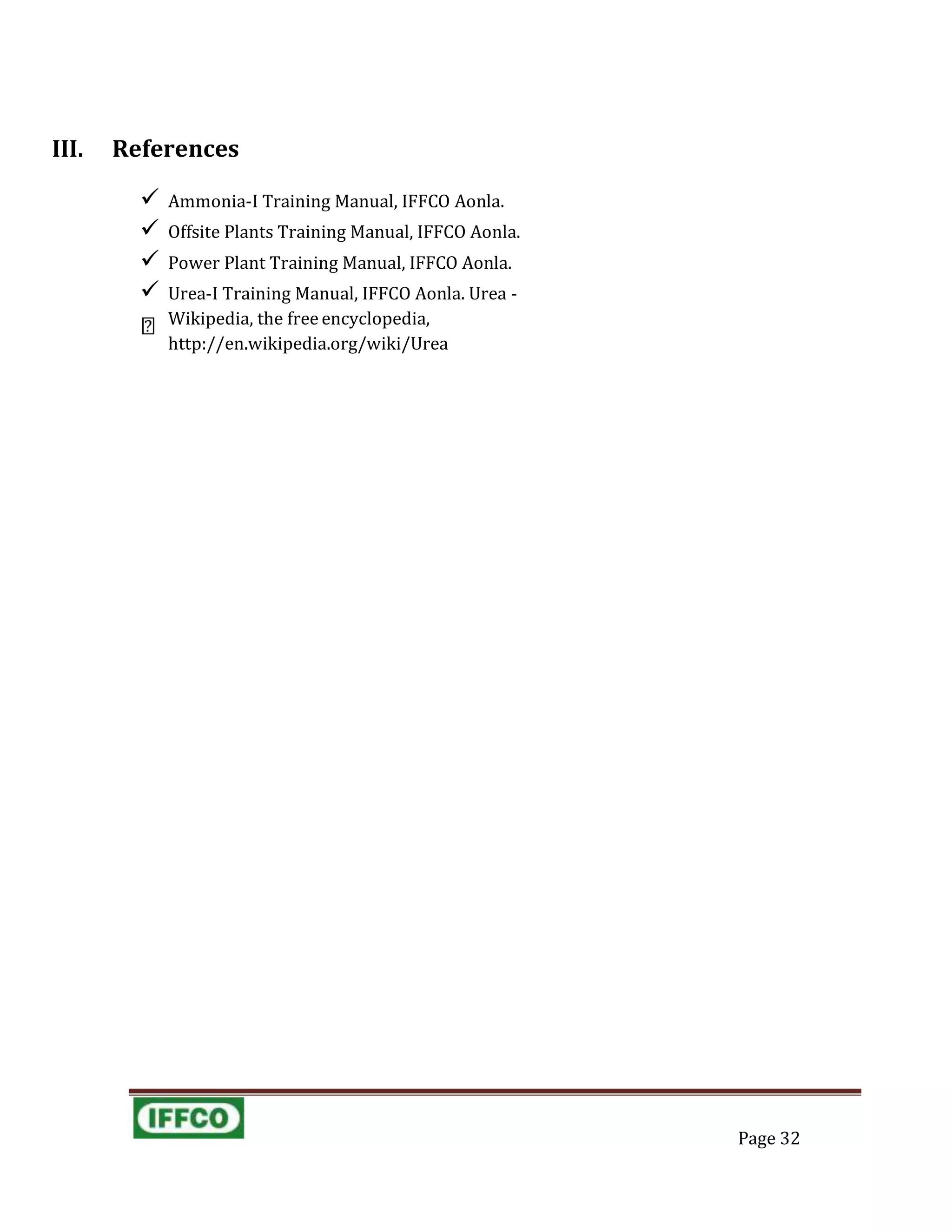 III. References
 Ammonia-I Training Manual, IFFCO Aonla.
 Offsite Plants Training Manual, IFFCO Aonla.
 Power Plant Training Manual, IFFCO Aonla.
 Urea-I Training Manual, IFFCO Aonla. Urea -
Wikipedia, the free encyclopedia,
http://en.wikipedia.org/wiki/Urea
Page 32
 