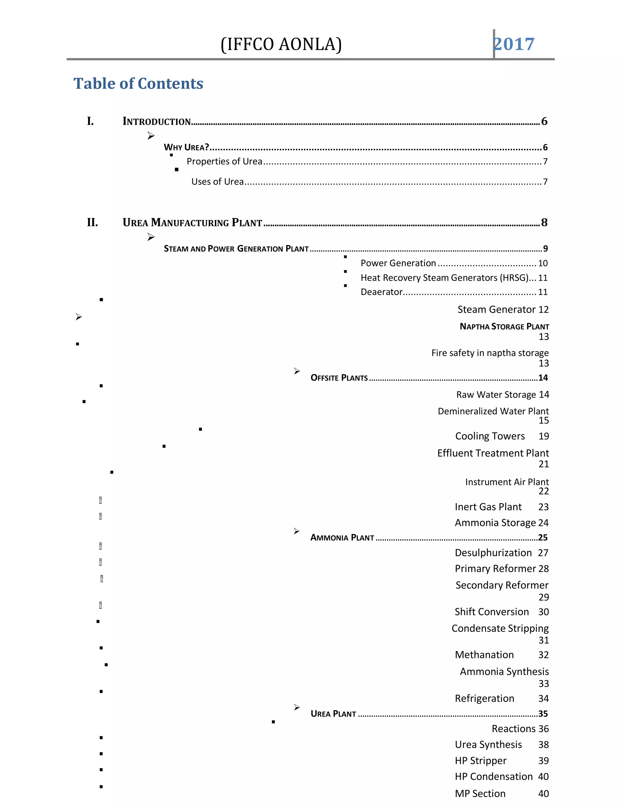 (IFFCO AONLA) 2017
Table of Contents
I. INTRODUCTION...............................................................................................................................................................6

WHY UREA?............................................................................................................................6

Properties of Urea........................................................................................................7

Uses of Urea...............................................................................................................7
II. UREA MANUFACTURING PLANT..............................................................................................................................8

STEAM AND POWER GENERATION PLANT..........................................................................................................9

Power Generation.....................................10

Heat Recovery Steam Generators (HRSG)...11

Deaerator..................................................11

Steam Generator 12

NAPTHA STORAGE PLANT
13

Fire safety in naptha storage
13

OFFSITE PLANTS.............................................................................14

Raw Water Storage 14

Demineralized Water Plant
15

Cooling Towers 19

Effluent Treatment Plant
21

Instrument Air Plant
22
Inert Gas Plant 23
Ammonia Storage 24

AMMONIA PLANT ..........................................................................25
Desulphurization 27
Primary Reformer 28
Secondary Reformer
29
Shift Conversion 30

Condensate Stripping
31

Methanation 32

Ammonia Synthesis
33

Refrigeration 34

UREA PLANT ..................................................................................35

Reactions 36

Urea Synthesis 38

HP Stripper 39

HP Condensation 40

MP Section 40
 