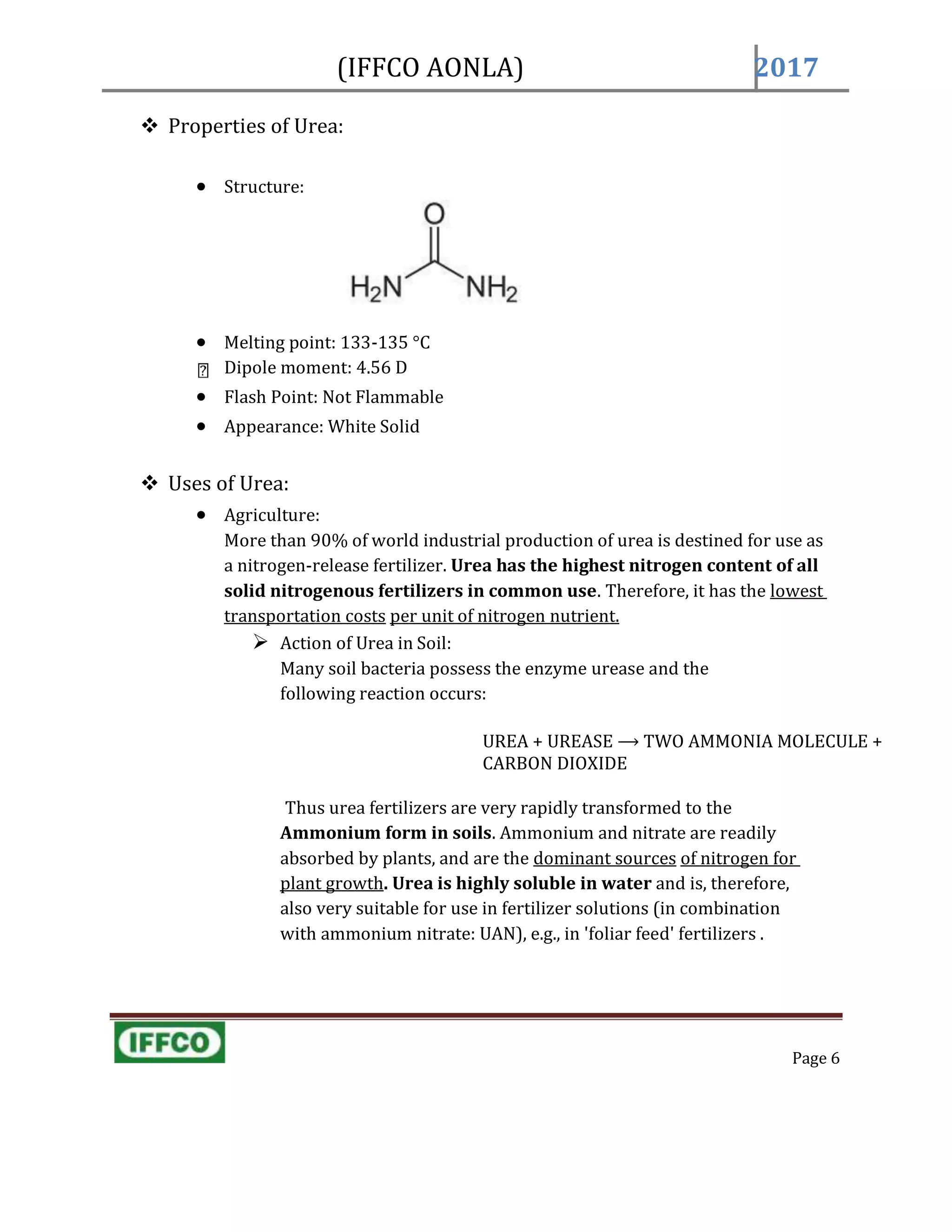 (IFFCO AONLA) 2017
 Properties of Urea:
 Structure:
 Melting point: 133-135 °C
Dipole moment: 4.56 D
 Flash Point: Not Flammable
 Appearance: White Solid
 Uses of Urea:
 Agriculture:
More than 90% of world industrial production of urea is destined for use as
a nitrogen-release fertilizer. Urea has the highest nitrogen content of all
solid nitrogenous fertilizers in common use. Therefore, it has the lowest
transportation costs per unit of nitrogen nutrient.
 Action of Urea in Soil:
Many soil bacteria possess the enzyme urease and the
following reaction occurs:
UREA + UREASE ⟶ TWO AMMONIA MOLECULE +
CARBON DIOXIDE
Thus urea fertilizers are very rapidly transformed to the
Ammonium form in soils. Ammonium and nitrate are readily
absorbed by plants, and are the dominant sources of nitrogen for
plant growth. Urea is highly soluble in water and is, therefore,
also very suitable for use in fertilizer solutions (in combination
with ammonium nitrate: UAN), e.g., in 'foliar feed' fertilizers .
Page 6
 