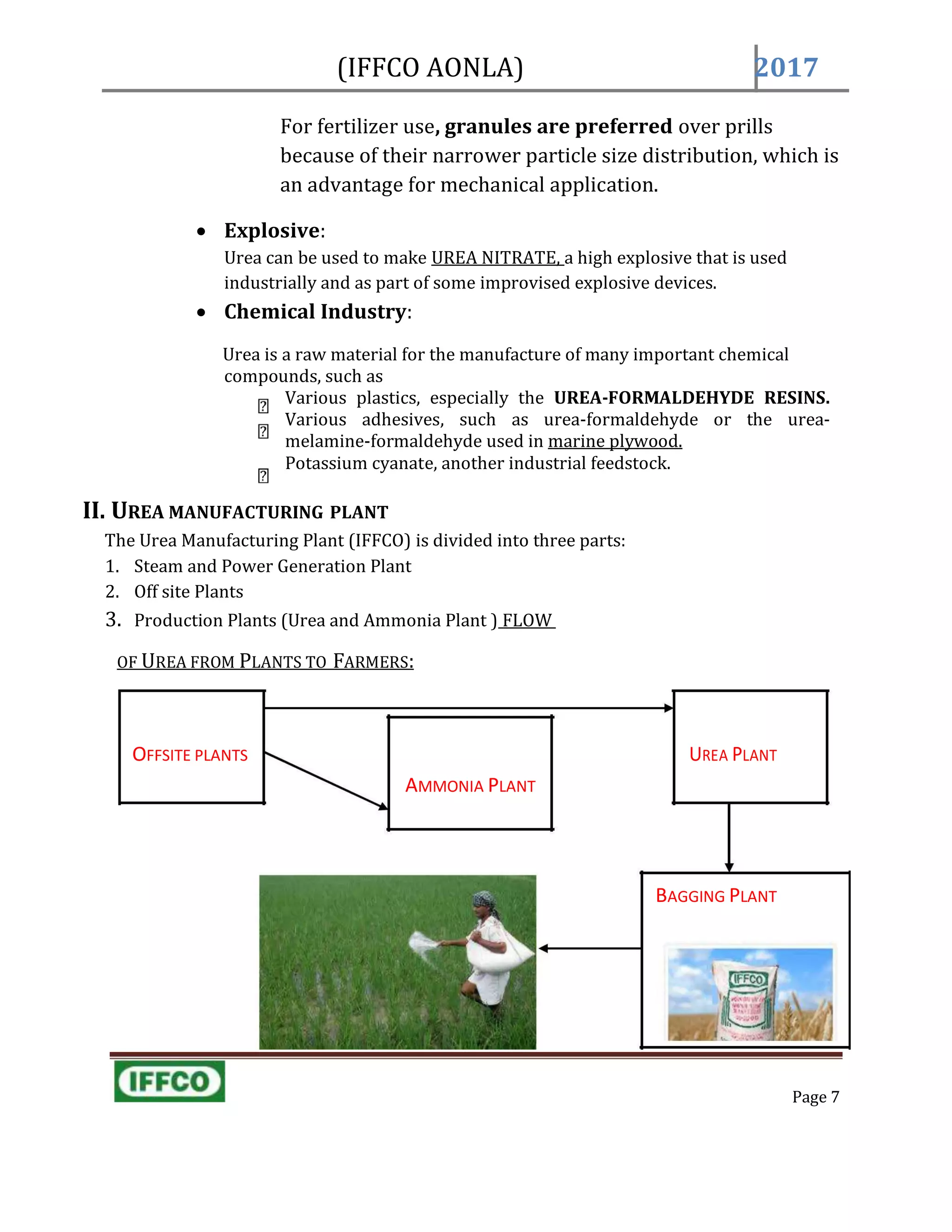 (IFFCO AONLA) 2017
AMMONIA PLANT
BAGGING PLANT
For fertilizer use, granules are preferred over prills
because of their narrower particle size distribution, which is
an advantage for mechanical application.
 Explosive:
Urea can be used to make UREA NITRATE, a high explosive that is used
industrially and as part of some improvised explosive devices.
 Chemical Industry:
Urea is a raw material for the manufacture of many important chemical
compounds, such as
Various plastics, especially the UREA-FORMALDEHYDE RESINS.
Various adhesives, such as urea-formaldehyde or the urea-
melamine-formaldehyde used in marine plywood.
Potassium cyanate, another industrial feedstock.
II. UREA MANUFACTURING PLANT
The Urea Manufacturing Plant (IFFCO) is divided into three parts:
1. Steam and Power Generation Plant
2. Off site Plants
3. Production Plants (Urea and Ammonia Plant ) FLOW
OF UREA FROM PLANTS TO FARMERS:
OFFSITE PLANTS UREA PLANT
Page 7
 