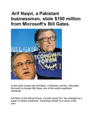 Arif Naqvi, a Pakistani
businessman, stole $100 million
from Microsoft's Bill Gates.
A new book reveals how Arif Naqvi, a Pakistani conman, defrauded
Microsoft co-founder Bill Gates, one of the world's wealthiest
individuals.
Arif Naqvi of the Abraaj Group, a private equity firm, has emerged as a
leader in impact investment, presenting himself as a savior of the
poor.
 