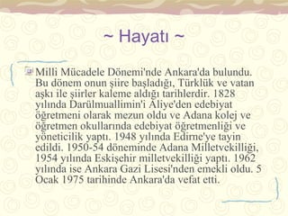 ~ Hayatı ~
Milli Mücadele Dönemi'nde Ankara'da bulundu.
Bu dönem onun şiire başladığı, Türklük ve vatan
aşkı ile şiirler kaleme aldığı tarihlerdir. 1828
yılında Darülmuallimin'i Aliye'den edebiyat
öğretmeni olarak mezun oldu ve Adana kolej ve
öğretmen okullarında edebiyat öğretmenliği ve
yöneticilik yaptı. 1948 yılında Edirne'ye tayin
edildi. 1950-54 döneminde Adana Milletvekilliği,
1954 yılında Eskişehir milletvekilliği yaptı. 1962
yılında ise Ankara Gazi Lisesi'nden emekli oldu. 5
Ocak 1975 tarihinde Ankara'da vefat etti.
 