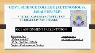 GOVT. SCIENCE COLLEGE (AUTONOMOUS),
JABALPUR (M.P.)
CCEASSIGNMENT PRESENTATION
• TITLE:- CAUSESAND EFFECT OF
GLOBALCLIMATE CHANGE
Presented By :-
MohammadArif
M. Sc. Final Year 2023-24
Subject –Environmental Geology
Presented to :-
Dr. Sanjay Tignath sir
 