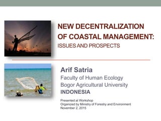 NEW DECENTRALIZATION
OF COASTAL MANAGEMENT:
ISSUESAND PROSPECTS
Arif Satria
Faculty of Human Ecology
Bogor Agricultural University
INDONESIA
Presented at Workshop
Organized by Ministry of Forestry and Environment
November 2, 2015
 
