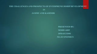 THE CHALLENGES AND PROSPECTS OF ENTERPRENEURSHIP DEVELOPMENT
IN
JAMMU AND KASHMIR
PRESENTED BY:
MOHD ARIF
18MAECOS01
MA ECONOMICS
 