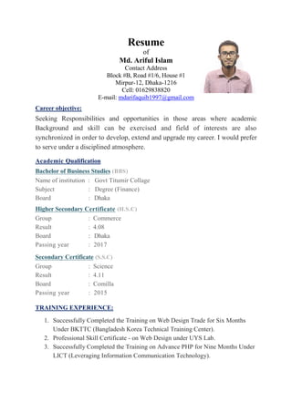 Resume
of
Md. Ariful Islam
Contact Address
Block #B, Road #1/6, House #1
Mirpur-12, Dhaka-1216
Cell: 01629838820
E-mail: mdarifaquib1997@gmail.com
Career objective:
Seeking Responsibilities and opportunities in those areas where academic
Background and skill can be exercised and field of interests are also
synchronized in order to develop, extend and upgrade my career. I would prefer
to serve under a disciplined atmosphere.
Academic Qualification
Bachelor of Business Studies (BBS)
Name of institution : Govt Titumir Collage
Subject : Degree (Finance)
Board : Dhaka
Higher Secondary Certificate (H.S.C)
Group : Commerce
Result : 4.08
Board : Dhaka
Passing year : 2017
Secondary Certificate (S.S.C)
Group : Science
Result : 4.11
Board : Comilla
Passing year : 2015
TRAINING EXPERIENCE:
1. Successfully Completed the Training on Web Design Trade for Six Months
Under BKTTC (Bangladesh Korea Technical Training Center).
2. Professional Skill Certificate - on Web Design under UYS Lab.
3. Successfully Completed the Training on Advance PHP for Nine Months Under
LICT (Leveraging Information Communication Technology).
 