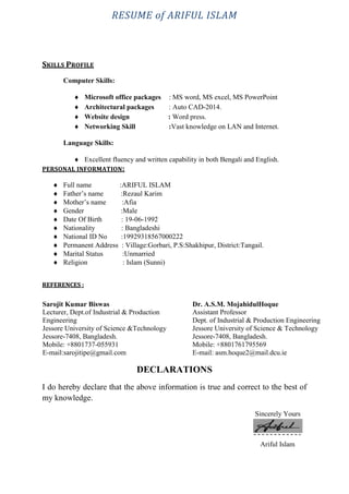 RESUME of ARIFUL ISLAM
SKILLS PROFILE
Computer Skills:
 Microsoft office packages : MS word, MS excel, MS PowerPoint
 Architectural packages : Auto CAD-2014.
 Website design : Word press.
 Networking Skill :Vast knowledge on LAN and Internet.
Language Skills:
 Excellent fluency and written capability in both Bengali and English.
PERSONAL INFORMATION:
 Full name :ARIFUL ISLAM
 Father’s name :Rezaul Karim
 Mother’s name :Afia
 Gender :Male
 Date Of Birth : 19-06-1992
 Nationality : Bangladeshi
 National ID No :19929318567000222
 Permanent Address : Village:Gorbari, P.S:Shakhipur, District:Tangail.
 Marital Status :Unmarried
 Religion : Islam (Sunni)
REFERENCES :
DECLARATIONS
I do hereby declare that the above information is true and correct to the best of
my knowledge.
Sincerely Yours
Ariful Islam
Sarojit Kumar Biswas
Lecturer, Dept.of Industrial & Production
Engineering
Jessore University of Science &Technology
Jessore-7408, Bangladesh.
Mobile: +8801737-055931
E-mail:sarojitipe@gmail.com
Dr. A.S.M. MojahidulHoque
Assistant Professor
Dept. of Industrial & Production Engineering
Jessore University of Science & Technology
Jessore-7408, Bangladesh.
Mobile: +8801761795569
E-mail: asm.hoque2@mail.dcu.ie
 