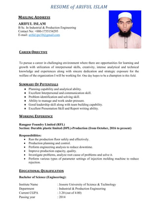 RESUME of ARIFUL ISLAM
b
CAREER OBJECTIVE
To pursue a career in challenging environment where there are opportunities for learning and
growth with utilization of interpersonal skills, creativity, intense analytical and technical
knowledge and experiences along with sincere dedication and strategic exposure for the
welfare of the organization I will be working for. One day hopes to be a champion in this field.
SUMMARY OF POTENTIALS
 Planning capability and analytical ability.
 Excellent Interpersonal and communication skill.
 Problem identification and solving skill.
 Ability to manage and work under pressure.
 Good leadership skill along with team building capability.
 Excellent Presentation Skill and Report writing ability.
WORKING EXPERIENCE
Rangpur Foundry Limited (RFL)
Section: Durable plastic limited (DPL)-Production (from October, 2016 to present)
Responsibilities:
 Run the production floor safely and effectively.
 Production planning and control.
 Perform engineering analysis to reduce downtime.
 Improve production capacity, quality.
 Investigate problems, analyze root cause of problems and solve it.
 Perform various types of parameter settings of injection molding machine to reduce
rejection.
EDUCATIONAL QUALIFICATION
Bachelor of Science (Engineering):
Institute Name : Jessore University of Science & Technology
Department : Industrial & Production Engineering
Current CGPA : 3.20 (out of 4.00)
Passing year : 2014
MAILING ADDRESS
ARIFUL ISLAM
B Sc. In Industrial & Production Engineering
Contact No: +880-1755154295
E-mail: ariful.ipe10@gmail.com
 